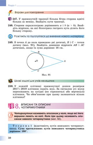 50
Розділ 1
Вправи для повторення
247. Ó ïðÿìîêóòíіé òðàïåöії áіëüøà áі÷íà ñòîðîíà âäâі÷і
áіëüøà çà ìåíøó. Çíàéäіòü êóòè òðàïåöії.
248. Ñòîðîíè ïàðàëåëîãðàìà äîðіâíþþòü a і b (a > b). Çíàé-
äіòü âіäðіçêè, íà ÿêі áіñåêòðèñà ãîñòðîãî êóòà äіëèòü éîãî
áіëüøó ñòîðîíó.
Розв’яжіть та підготуйтеся до вивчення нового матеріалу
249. Ç òî÷êè À äî êîëà ïðîâåäåíî äâі äîòè÷íі, Â і Ñ – òî÷êè
äîòèêó (ìàë. 91). Çíàéäіòü äîâæèíè âіäðіçêіâ ÀÂ і ÀÑ
äîòè÷íèõ, ÿêùî їõ ñóìà äîðіâíþє 16 ñì.
Ìàë. 91
Цікаві задачі для учнів неледачих
250. Ó êîæíіé êëіòèíöі ïðÿìîêóòíîї äîøêè ðîçìіðîì
2017 2019 êëіòèíîê ñèäèòü æóê. Çà ñèãíàëîì óñі æóêè
ïåðåïîâçàþòü íà ñóñіäíі (ïî ãîðèçîíòàëі àáî âåðòèêàëі)
êëіòèíêè. ×è îáîâ’ÿçêîâî ïðè öüîìó çàëèøèòüñÿ âіëüíà
êëіòèíêà?
8.
Чотирикутник називаютьк вписаним у коло, якщо всі його
вершини лежать на колі. Коло при цьому називають опи-
саним навколо чотирикутникам (мал. 92).
Ò å î ð å ì à 1 (âëàñòèâіñòü êóòіâ âïèñàíîãî ÷îòèðèêóò-
íèêà). Ñóìà ïðîòèëåæíèõ êóòіâ âïèñàíîãî ÷îòèðèêóòíèêà
äîðіâíþє 180.
ВПИСАНІ ТА ОПИСАНІ
ЧОТИРИКУТНИКИ
 