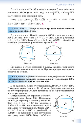 51
ЧОТИРИКУТНИКИ
Ä î â å ä å í í ÿ. Íåõàé ó êîëî іç öåíòðîì Î âïèñàíî ÷îòè-
ðèêóòíèê ABCD (ìàë. 92). Òîäі
(çà òåîðåìîþ ïðî âïèñàíèé êóò).
Òîìó  360  180. Òîäі
B + D  360 – 180  180. 
Í à ñ ë і ä î ê 1. ßêùî íàâêîëî òðàïåöії ìîæíà îïèñàòè
êîëî, òî âîíà ðіâíîáі÷íà.
Ä î â å ä å í í ÿ. Íåõàé òðàïåöіÿ ABCD – âïèñàíà â êîëî,
AD || CB (ìàë. 93). Òîäі A + Ñ  180. Àëå æ ó òðàïåöії
D + Ñ  180. Òîìó A  D. Îòæå, ABCD – ðіâíîáі÷íà
òðàïåöіÿ (çà îçíàêîþ ðіâíîáі÷íîї òðàïåöії). 
Ìàë. 92 Ìàë. 93
ßê âіäîìî ç êóðñó ãåîìåòðії 7 êëàñó, íàâêîëî áóäü-ÿêîãî
òðèêóòíèêà ìîæíà îïèñàòè êîëî. Ïðî ÷îòèðèêóòíèêè òå ñàìå
ñêàçàòè íå ìîæíà.
Ò å î ð å ì à 2 (îçíàêà âïèñàíîãî ÷îòèðèêóòíèêà). ßêùî â
÷îòèðèêóòíèêó ñóìà äâîõ ïðîòèëåæíèõ êóòіâ äîðіâíþє 180,
òî íàâêîëî íüîãî ìîæíà îïèñàòè êîëî.
Ä î â å ä å í í ÿ. Íåõàé ó ÷îòèðèêóòíèêó ABCD A +A Ñ  180.
Ïðîâåäåìî ÷åðåç òî÷êè À, Â і Ñ êîëî. Äîâåäåìî, ùî âåðøè-
íà D ÷îòèðèêóòíèêà òàêîæ ëåæàòèìå íà öüîìó êîëі (ìåòîäîì
âіä ñóïðîòèâíîãî).
1) Ïðèïóñòèìî, ùî âåðøèíà D ëåæèòü
óñåðåäèíі êîëà (ìàë. 94). Ïðîäîâæè-
ìî ÑD äî ïåðåòèíó ç êîëîì ó òî÷öі Ì.
Òîäі Â + D  180 (çà óìîâîþ) і
Ì + Â  180 (çà âëàñòèâіñòþ êóòіâ
âïèñàíîãî ÷îòèðèêóòíèêà). Çâіäñè D 
 M. Àëå æ ADC – çîâíіøíіé, à
AMC – íå ñóìіæíèé ç íèì âíóòðіøíіé
êóò òðèêóòíèêà ADM. Òîìó ADC ìàє
Ìàë. 94
 