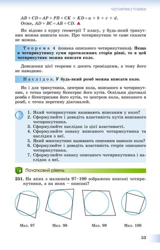 53
ЧОТИРИКУТНИКИ
AB + CD  AP + PB + CK + KD  a + b + c + d.
Îòæå, AD + BC  AB + CD. 
ßê âіäîìî ç êóðñó ãåîìåòðії 7 êëàñó, ó áóäü-ÿêèé òðèêóò-
íèê ìîæíà âïèñàòè êîëî. Ïðî ÷îòèðèêóòíèê òå ñàìå ñêàçàòè
íå ìîæíà.
Ò å î ð å ì à 4 (îçíàêà îïèñàíîãî ÷îòèðèêóòíèêà). ßêùî
â ÷îòèðèêóòíèêó ñóìè ïðîòèëåæíèõ ñòîðіí ðіâíі, òî â öåé
÷îòèðèêóòíèê ìîæíà âïèñàòè êîëî.
Äîâåäåííÿ öієї òåîðåìè є äîñèòü ãðîìіçäêèì, à òîìó éîãî
íå íàâîäèìî.
Í à ñ ë і ä î ê. Ó áóäü-ÿêèé ðîìá ìîæíà âïèñàòè êîëî.
ßê і äëÿ òðèêóòíèêà, öåíòðîì êîëà, âïèñàíîãî â ÷îòèðèêóò-
íèê, є òî÷êà ïåðåòèíó áіñåêòðèñ éîãî êóòіâ. Îñêіëüêè äіàãîíàëі
ðîìáà є áіñåêòðèñàìè éîãî êóòіâ, òî öåíòðîì êîëà, âïèñàíîãî â
ðîìá, є òî÷êà ïåðåòèíó äіàãîíàëåé.
Початковий рівень
251. Íà ÿêèõ ç ìàëþíêіâ 97–100 çîáðàæåíî âïèñàíі ÷îòèðè-
êóòíèêè, à íà ÿêèõ – îïèñàíі?
Ìàë. 97 Ìàë. 98 Ìàë. 99 Ìàë. 100
1. ßêèé ÷îòèðèêóòíèê íàçèâàþòü âïèñàíèì ó êîëî?
2. Ñôîðìóëþéòå і äîâåäіòü âëàñòèâіñòü êóòіâ âïèñàíîãî
÷îòèðèêóòíèêà.
3. Ñôîðìóëþéòå íàñëіäîê іç öієї âëàñòèâîñòі.
4. Ñôîðìóëþéòå îçíàêó âïèñàíîãî ÷îòèðèêóòíèêà òà
íàñëіäêè ç íåї.
5. ßêèé ìíîãîêóòíèê íàçèâàþòü îïèñàíèì íàâêîëî êîëà?
6. Ñôîðìóëþéòå і äîâåäіòü âëàñòèâіñòü ñòîðіí îïèñàíîãî
÷îòèðèêóòíèêà.
7. Ñôîðìóëþéòå îçíàêó îïèñàíîãî ÷îòèðèêóòíèêà і íà-
ñëіäîê ç íåї.
 