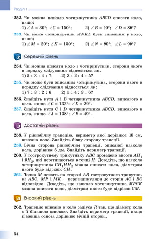 54
Розділ 1
252. ×è ìîæíà íàâêîëî ÷îòèðèêóòíèêà ABCD îïèñàòè êîëî,
ÿêùî:
1) A  30; C  150; 2) B  90; D  80?
253. ×è ìîæå ÷îòèðèêóòíèê MNKL áóòè âïèñàíèì ó êîëî,
ÿêùî:
1) M  20; K  150; 2) N  90; L  90?
Середній рівень
254. ×è ìîæíà âïèñàòè êîëî â ÷îòèðèêóòíèê, ñòîðîíè ÿêîãî
â ïîðÿäêó ñëіäóâàííÿ âіäíîñÿòüñÿ ÿê:
1) 5 : 3 : 4 : 7; 2) 3 : 2 : 4 : 5?
255. ×è ìîæå áóòè îïèñàíèì ÷îòèðèêóòíèê, ñòîðîíè ÿêîãî â
ïîðÿäêó ñëіäóâàííÿ âіäíîñÿòüñÿ ÿê:
1) 7 : 3 : 2 : 6; 2) 5 : 4 : 3 : 6?
256. Çíàéäіòü êóòè A і B ÷îòèðèêóòíèêà ABCD, âïèñàíîãî â
êîëî, ÿêùî C  132; D  29.
257. Çíàéäіòü êóòè C і D ÷îòèðèêóòíèêà ABCD, âïèñàíîãî â
êîëî, ÿêùî A  138; B  49.
Достатній рівень
258. Ó ðіâíîáі÷íó òðàïåöіþ, ïåðèìåòð ÿêîї äîðіâíþє 16 ñì,
âïèñàíî êîëî. Çíàéäіòü áі÷íó ñòîðîíó òðàïåöії.
259. Áі÷íà ñòîðîíà ðіâíîáі÷íîї òðàïåöії, îïèñàíîї íàâêîëî
êîëà, äîðіâíþє 5 äì. Çíàéäіòü ïåðèìåòð òðàïåöії.
260. Ó ãîñòðîêóòíîìó òðèêóòíèêó ABC ïðîâåäåíî âèñîòè AH1
і BH2, ÿêі ïåðåòèíàþòüñÿ â òî÷öі H. Äîâåäіòü, ùî íàâêîëî
÷îòèðèêóòíèêà CH1HH2 ìîæíà îïèñàòè êîëî, äіàìåòðîì
ÿêîãî áóäå âіäðіçîê CH.
261. Òî÷êà M ëåæèòü íà ñòîðîíі AB ãîñòðîêóòíîãî òðèêóòíè-
êà ABC. MP і MK – ïåðïåíäèêóëÿðè äî ñòîðіí AC і BC
âіäïîâіäíî. Äîâåäіòü, ùî íàâêîëî ÷îòèðèêóòíèêà MPCK
ìîæíà îïèñàòè êîëî, äіàìåòðîì ÿêîãî áóäå âіäðіçîê CM.
Високий рівень
262. Òðàïåöіþ âïèñàíî â êîëî ðàäіóñà R òàê, ùî äіàìåòð êîëà
є її áіëüøîþ îñíîâîþ. Çíàéäіòü ïåðèìåòð òðàïåöії, ÿêùî
її ìåíøà îñíîâà äîðіâíþє áі÷íіé ñòîðîíі.
 