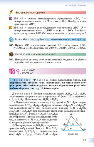 55
ЧОТИРИКУТНИКИ
Вправи для повторення
263. AB – îñíîâà ðіâíîáåäðåíîãî òðèêóòíèêà ABC, I –
öåíòð âïèñàíîãî êîëà. AIB   ( > 90). Çíàéäіòü êóòè
òðèêóòíèêà ABC.
264. AB – îñíîâà ðіâíîáåäðåíîãî òðèêóòíèêà ABC, O –
öåíòð îïèñàíîãî êîëà. AOB   ( < 180). Çíàéäіòü
êóòè òðèêóòíèêà ABC. Ñêіëüêè âèïàäêіâ ñëіä ðîçãëÿíóòè?
Розв’яжіть та підготуйтеся до вивчення нового матеріалу
265. Ïðÿìà EK ïàðàëåëüíà ñòîðîíі AB òðèêóòíèêà ABC,
E  AC, K  BC. Äîâåäіòü, ùî CKE  CBA, CEK CAB.
Цікаві задачі для учнів неледачих
266. Ïîáóäóéòå ñïіëüíó çîâíіøíþ äîòè÷íó äî äâîõ êіë ðіçíèõ
ðàäіóñіâ, ÿêі íå ìàþòü ñïіëüíèõ òî÷îê.
9.
Ò å î ð å ì à Ô à ë å ñ à. ßêùî ïàðàëåëüíі ïðÿìі, ÿêі
ïåðåòèíàþòü ñòîðîíè êóòà, âіäòèíàþòü íà îäíіé éîãî ñòî-
ðîíі ðіâíі ìіæ ñîáîþ âіäðіçêè, òî âîíè âіäòèíàþòü ðіâíі ìіæ
ñîáîþ âіäðіçêè і íà äðóãіé éîãî ñòîðîíі.
Ä î â å ä å í í ÿ. Íåõàé ïàðàëåëüíі ïðÿìі A1B1, A2B2, A3B3
ïåðåòèíàþòü ñòîðîíè êóòà ç âåðøèíîþ O (ìàë. 101), ïðè÷îìó
A1A11 2  A2A22 3. Äîâåäåìî, ùî B1B2  B2B3.
1) Ïðîâåäåìî ÷åðåç òî÷êè A1 і A2 ïðÿìі A1M і A2N, ïàðà-
ëåëüíі ïðÿìіé OB3. A1A1 2  A2A22 3 (çà óìîâîþ), A2A22 1M A3A33 2N
(ÿê âіäïîâіäíі êóòè ïðè ïàðàëåëüíèõ ïðÿìèõ A1M і A2N),
A1A11 2M A2A22 3N (ÿê âіäïîâіäíі êóòè ïðè ïàðàëåëüíèõ ïðÿ-N
ìèõ A2M і A3N). Òîìó {A1A1 2M  {A2A22 3N
(çà ñòîðîíîþ і äâîìà ïðèëåãëèìè êóòà-
ìè), à çíà÷èòü A1M  A2N (ÿê âіäïîâіä-
íі ñòîðîíè ðіâíèõ òðèêóòíèêіâ).
2) ×îòèðèêóòíèê A1MB2B1 – ïàðàëåëî-
ãðàì (çà ïîáóäîâîþ). Òîìó A1M  B1B2.
Àíàëîãі÷íî A2NB3B2 – ïàðàëåëîãðàì,
òîìó A2N  B2B3. Îòæå, A1M  A2N,
ТЕОРЕМА
ФАЛЕСА
Ìàë. 101
 