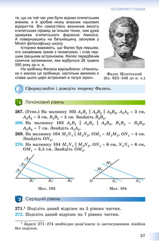 57
ЧОТИРИКУТНИКИ
те, що на той час уже було відомо єгипетським
вченим, а й зробив низку власних наукових
відкриттів. Він самостійно визначив висоту
єгипетських пірамід за їхньою тінню, чим дуже
здивував єгипетського фараона Амазіса.
А повернувшись на батьківщину, заснував у
Мілеті філософську школу.
Історики вважають, що Фалес був першим,
хто ознайомив греків з геометрією, і став пер-
шим грецьким астрономом. Фалес передбачив
сонячне затемнення, яке відбулося 28 травня
585 року до н. е.
На гробниці Фалеса вирізьблено: «Наскіль-
ки є малою ця гробниця, настільки великою є
слава цього царя астрономії в галузі зірок».
Ñôîðìóëþéòå і äîâåäіòü òåîðåìó Ôàëåñà.
Початковий рівень
267. (Óñíî.) Íà ìàëþíêó 103 A1B1 || A2B2 || A3B3, A1A11 2  3 ñì,
A2A22 3  3 ñì, B1B2  5 ñì. Çíàéäіòü B2B3.
268. Íà ìàëþíêó 103 A1B1 || A2B2 || A3B3, B1B2  B2B3,
A2A22 3  7 ñì. Çíàéäіòü A1A11 2.
269. Íà ìàëþíêó 104 M1N1 || M2N2, OM1  M1M2, ON1  4 ñì.
Çíàéäіòü ON2.
270. Íà ìàëþíêó 104 M1N1 || M2N2, ON1  6 ñì, N1N2  6 ñì,
OM1  3,5 ñì. Çíàéäіòü OM2.
Ìàë. 103 Ìàë. 104
Середній рівень
271.1 Ïîäіëіòü äàíèé âіäðіçîê íà 5 ðіâíèõ ÷àñòèí.
272. Ïîäіëіòü äàíèé âіäðіçîê íà 7 ðіâíèõ ÷àñòèí.
1 Çàäà÷і 271–274 íåîáõіäíî ðîçâ’ÿçàòè іç çàñòîñóâàííÿì ëіíіéêè
áåç ïîäіëîê.
Ôàëåñ Ìіëåòñüêèé
(áë. 625–548 äî í. å.)
 