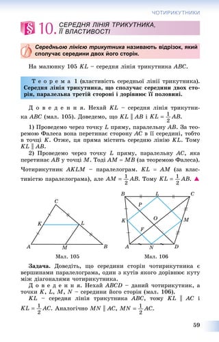 59
ЧОТИРИКУТНИКИ
10.
Середньою лінією трикутника називають відрізок, який
сполучає середини двох його сторін.
Íà ìàëþíêó 105 KL – ñåðåäíÿ ëіíіÿ òðèêóòíèêà ABC.
Ò å î ð å ì à 1 (âëàñòèâіñòü ñåðåäíüîї ëіíії òðèêóòíèêà).
Ñåðåäíÿ ëіíіÿ òðèêóòíèêà, ùî ñïîëó÷àє ñåðåäèíè äâîõ ñòî-
ðіí, ïàðàëåëüíà òðåòіé ñòîðîíі і äîðіâíþє її ïîëîâèíі.
Ä î â å ä å í í ÿ. Íåõàé KL – ñåðåäíÿ ëіíіÿ òðèêóòíè-
êà ABC (ìàë. 105). Äîâåäåìî, ùî KL || AB і .
1) Ïðîâåäåìî ÷åðåç òî÷êó L ïðÿìó, ïàðàëåëüíó AB. Çà òåî-
ðåìîþ Ôàëåñà âîíà ïåðåòèíàє ñòîðîíó AC â її ñåðåäèíі, òîáòî
â òî÷öі K. Îòæå, öÿ ïðÿìà ìіñòèòü ñåðåäíþ ëіíіþ KL. Òîìó
KL || AB.
2) Ïðîâåäåìî ÷åðåç òî÷êó L ïðÿìó, ïàðàëåëüíó AC, ÿêà
ïåðåòèíàє AB ó òî÷öі M. Òîäі AM  MB (çà òåîðåìîþ Ôàëåñà).
×îòèðèêóòíèê AKLM – ïàðàëåëîãðàì. KL  AM (çà âëàñ-
òèâіñòþ ïàðàëåëîãðàìà), àëå . Òîìó . 
Ìàë. 105 Ìàë. 106
Çàäà÷à. Äîâåäіòü, ùî ñåðåäèíè ñòîðіí ÷îòèðèêóòíèêà є
âåðøèíàìè ïàðàëåëîãðàìà, îäèí ç êóòіâ ÿêîãî äîðіâíþє êóòó
ìіæ äіàãîíàëÿìè ÷îòèðèêóòíèêà.
Ä î â å ä å í í ÿ. Íåõàé ABCD – äàíèé ÷îòèðèêóòíèê, à
òî÷êè K, L, M, N – ñåðåäèíè éîãî ñòîðіí (ìàë. 106).
KL – ñåðåäíÿ ëіíіÿ òðèêóòíèêà ABC, òîìó KL || AC і
. Àíàëîãі÷íî MN || AC, .
СЕРЕДНЯ ЛІНІЯ ТРИКУТНИКА,
ЇЇ ВЛАСТИВОСТІ
 