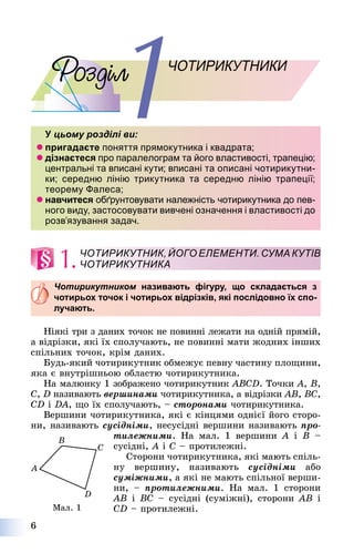 6
ОЧОТИРИКУТНИКИ
У цьому розділі ви:У
 пригадаєте поняття прямокутника і квадрата;
 дізнаєтеся про паралелограм та його властивості, трапецію;
центральні та вписані кути; вписані та описані чотирикутни-
ки; середню лінію трикутника та середню лінію трапеції;
теорему Фалеса;
 навчитеся обґрунтовувати належність чотирикутника до пев-
ного виду, застосовувати вивчені означення і властивості до
розв’язування задач.
1.
Чотирикутником називають фігуру, що складається зм
чотирьох точок і чотирьох відрізків, які послідовно їх спо-
лучають.
Íіÿêі òðè ç äàíèõ òî÷îê íå ïîâèííі ëåæàòè íà îäíіé ïðÿìіé,
à âіäðіçêè, ÿêі їõ ñïîëó÷àþòü, íå ïîâèííі ìàòè æîäíèõ іíøèõ
ñïіëüíèõ òî÷îê, êðіì äàíèõ.
Áóäü-ÿêèé ÷îòèðèêóòíèê îáìåæóє ïåâíó ÷àñòèíó ïëîùèíè,
ÿêà є âíóòðіøíüîþ îáëàñòþ ÷îòèðèêóòíèêà.
Íà ìàëþíêó 1 çîáðàæåíî ÷îòèðèêóòíèê ABCD. Òî÷êè A, B,
C, D íàçèâàþòü âåðøèíàìè ÷îòèðèêóòíèêà, à âіäðіçêè AB, BC,
CD і DA, ùî їõ ñïîëó÷àþòü, – ñòîðîíàìè ÷îòèðèêóòíèêà.
Âåðøèíè ÷îòèðèêóòíèêà, ÿêі є êіíöÿìè îäíієї éîãî ñòîðî-
íè, íàçèâàþòü ñóñіäíіìè, íåñóñіäíі âåðøèíè íàçèâàþòü ïðî-
òèëåæíèìè. Íà ìàë. 1 âåðøèíè A і B –
ñóñіäíі, A і C – ïðîòèëåæíі.
Ñòîðîíè ÷îòèðèêóòíèêà, ÿêі ìàþòü ñïіëü-
íó âåðøèíó, íàçèâàþòü ñóñіäíіìè àáî
ñóìіæíèìè, à ÿêі íå ìàþòü ñïіëüíîї âåðøè-
íè, – ïðîòèëåæíèìè. Íà ìàë. 1 ñòîðîíè
AB і BC – ñóñіäíі (ñóìіæíі), ñòîðîíè AB і
CD – ïðîòèëåæíі.
ЧОТИРИКУТНИК, ЙОГО ЕЛЕМЕНТИ. СУМА КУТІВ
ЧОТИРИКУТНИКА
Ìàë. 1
 
