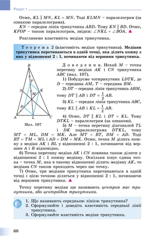 60
Розділ 1
Îòæå, KL || MN, KL  MN. Òîäі KLMN – ïàðàëåëîãðàì (çà
îçíàêîþ ïàðàëåëîãðàìà).
KN – ñåðåäíÿ ëіíіÿ òðèêóòíèêà ABD. Òîìó KN || BD. Îòæå,
KFOP – òàêîæ ïàðàëåëîãðàì, çâіäêè: NKL  BOA. 
Ðîçãëÿíåìî âëàñòèâіñòü ìåäіàí òðèêóòíèêà.
Ò å î ð å ì à 2 (âëàñòèâіñòü ìåäіàí òðèêóòíèêà). Ìåäіàíè
òðèêóòíèêà ïåðåòèíàþòüñÿ â îäíіé òî÷öі, ÿêà äіëèòü êîæíó ç
íèõ ó âіäíîøåííі 2 : 1, ïî÷èíàþ÷è âіä âåðøèíè òðèêóòíèêà.
Ä î â å ä å í í ÿ. Íåõàé M – òî÷êà
ïåðåòèíó ìåäіàí AK і CN òðèêóòíèêà
ABC (ìàë. 107).
1) Ïîáóäóєìî ÷îòèðèêóòíèê LDTK, äå
D – ñåðåäèíà AM, T – ñåðåäèíàT BM.
2) DT – ñåðåäíÿ ëіíіÿ òðèêóòíèêàT ABM,
òîìó DT || AB і .
3) KL – ñåðåäíÿ ëіíіÿ òðèêóòíèêà ABC,
òîìó KL || AB і .
4) Îòæå, DT || KL і DT  KL. Òîìó
DTKL – ïàðàëåëîãðàì (çà îçíàêîþ).
5) M – òî÷êà ïåðåòèíó äіàãîíàëåé TL
і DK ïàðàëåëîãðàìà DTKL, òîìó
MT  ML, DM  MK. Àëå MT  BT, DM  AD. Òîäі
BT  TM  ML і AD  DM  MK. Îòæå, òî÷êà M äіëèòü êîæ-
íó ç ìåäіàí AK і BL ó âіäíîøåííі 2 : 1, ïî÷èíàþ÷è âіä âåð-
øèí A і B âіäïîâіäíî.
6) Òî÷êà ïåðåòèíó ìåäіàí AK і CN ïîâèííà òàêîæ äіëèòè ó
âіäíîøåííі 2 : 1 êîæíó ìåäіàíó. Îñêіëüêè іñíóє єäèíà òî÷-
êà – òî÷êà M, ÿêà â òàêîìó âіäíîøåííі äіëèòü ìåäіàíó AK, òî
ìåäіàíà CN òàêîæ ïðîõîäèòü ÷åðåç öþ òî÷êó.
7) Îòæå, òðè ìåäіàíè òðèêóòíèêà ïåðåòèíàþòüñÿ â îäíіé
òî÷öі і öієþ òî÷êîþ äіëÿòüñÿ ó âіäíîøåííі 2 : 1, ïî÷èíàþ÷è
âіä âåðøèíè òðèêóòíèêà. 
Òî÷êó ïåðåòèíó ìåäіàí ùå íàçèâàþòü öåíòðîì ìàñ òðè-
êóòíèêà, àáî öåíòðîїäîì òðèêóòíèêà.
Ìàë. 107
1. Ùî íàçèâàþòü ñåðåäíüîþ ëіíієþ òðèêóòíèêà?
2. Ñôîðìóëþéòå і äîâåäіòü âëàñòèâіñòü ñåðåäíüîї ëіíії
òðèêóòíèêà.
3. Ñôîðìóëþéòå âëàñòèâіñòü ìåäіàí òðèêóòíèêà.
 