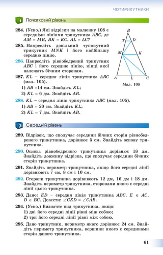 61
ЧОТИРИКУТНИКИ
Початковий рівень
284. (Óñíî.) ßêі âіäðіçêè íà ìàëþíêó 108 є
ñåðåäíіìè ëіíіÿìè òðèêóòíèêà ABC, äå
AM  MB, BK  KC, AL  LC?
285. Íàêðåñëіòü äîâіëüíèé òóïîêóòíèé
òðèêóòíèê MNK і éîãî íàéáіëüøó
ñåðåäíþ ëіíіþ.
286. Íàêðåñëіòü ðіâíîáåäðåíèé òðèêóòíèê
ABC і éîãî ñåðåäíþ ëіíіþ, êіíöі ÿêîї
íàëåæàòü áі÷íèì ñòîðîíàì.
287. KL – ñåðåäíÿ ëіíіÿ òðèêóòíèêà ABC
(ìàë. 105).
1) AB 14 ñì. Çíàéäіòü KL;
2) KL  6 äì. Çíàéäіòü AB.
288. KL – ñåðåäíÿ ëіíіÿ òðèêóòíèêà ABC (ìàë. 105).
1) AB  20 ñì. Çíàéäіòü KL;
2) KL  7 äì. Çíàéäіòü AB.
Середній рівень
289. Âіäðіçîê, ùî ñïîëó÷àє ñåðåäèíè áі÷íèõ ñòîðіí ðіâíîáåä-
ðåíîãî òðèêóòíèêà, äîðіâíþє 5 ñì. Çíàéäіòü îñíîâó òðè-
êóòíèêà.
290. Îñíîâà ðіâíîáåäðåíîãî òðèêóòíèêà äîðіâíþє 18 äì.
Çíàéäіòü äîâæèíó âіäðіçêà, ùî ñïîëó÷àє ñåðåäèíè áі÷íèõ
ñòîðіí òðèêóòíèêà.
291. Çíàéäіòü ïåðèìåòð òðèêóòíèêà, ÿêùî éîãî ñåðåäíі ëіíії
äîðіâíþþòü 7 ñì, 8 ñì і 10 ñì.
292. Ñòîðîíè òðèêóòíèêà äîðіâíþþòü 12 äì, 16 äì і 18 äì.
Çíàéäіòü ïåðèìåòð òðèêóòíèêà, ñòîðîíàìè ÿêîãî є ñåðåäíі
ëіíії öüîãî òðèêóòíèêà.
293. Äàíî: ED – ñåðåäíÿ ëіíіÿ òðèêóòíèêà ABC, E  AC,
D  BC. Äîâåñòè: CED  CAB.
294. (Óñíî.) Âèçíà÷òå âèä òðèêóòíèêà, ÿêùî:
1) äâі éîãî ñåðåäíі ëіíії ðіâíі ìіæ ñîáîþ;
2) òðè éîãî ñåðåäíі ëіíії ðіâíі ìіæ ñîáîþ.
295. Äàíî òðèêóòíèê, ïåðèìåòð ÿêîãî äîðіâíþє 24 ñì. Çíàé-
äіòü ïåðèìåòð òðèêóòíèêà, âåðøèíè ÿêîãî є ñåðåäèíàìè
ñòîðіí äàíîãî òðèêóòíèêà.
Ìàë. 108
 