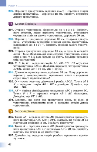 62
Розділ 1
296. Ïåðèìåòð òðèêóòíèêà, âåðøèíè ÿêîãî – ñåðåäèíè ñòîðіí
äàíîãî òðèêóòíèêà, – äîðіâíþє 18 ñì. Çíàéäіòü ïåðèìåòð
äàíîãî òðèêóòíèêà.
Достатній рівень
297. Ñòîðîíè òðèêóòíèêà âіäíîñÿòüñÿ ÿê 4 : 3 : 5. Çíàéäіòü
éîãî ñòîðîíè, ÿêùî ïåðèìåòð òðèêóòíèêà, óòâîðåíîãî
ñåðåäíіìè ëіíіÿìè äàíîãî òðèêóòíèêà, äîðіâíþє 60 ñì.
298. Ïåðèìåòð òðèêóòíèêà äîðіâíþє 80 ñì. Ñòîðîíè òðèêóò-
íèêà, óòâîðåíîãî ñåðåäíіìè ëіíіÿìè äàíîãî òðèêóòíèêà,
âіäíîñÿòüñÿ ÿê 4 : 9 : 7. Çíàéäіòü ñòîðîíè äàíîãî òðèêóò-
íèêà.
299. Ñòîðîíà òðèêóòíèêà äîðіâíþє 10 ñì, à îäíà іç ñåðåäíіõ
ëіíіé – 6 ñì. Çíàéäіòü äâі іíøі ñòîðîíè òðèêóòíèêà, ÿêùî
îäíà ç íèõ ó 1,5 ðàçà áіëüøà çà äðóãó. Ñêіëüêè âèïàäêіâ
ñëіä ðîçãëÿíóòè?
300. E, F, G, H – ñåðåäèíè ñòîðіí AB, BC, CD і DA îïóêëîãî
÷îòèðèêóòíèêà ABCD. Çíàéäіòü ïåðèìåòð ÷îòèðèêóòíèêà
EFGH, ÿêùî AC  16 ñì, BD  10 ñì.
301. Äіàãîíàëü ïðÿìîêóòíèêà äîðіâíþє 10 ñì. ×îìó äîðіâíþє
ïåðèìåòð ÷îòèðèêóòíèêà, âåðøèíàìè ÿêîãî є ñåðåäèíè
ñòîðіí öüîãî ïðÿìîêóòíèêà?
302. O – òî÷êà ïåðåòèíó äіàãîíàëåé ðîìáà ABCD. Òî÷êè M і
K – ñåðåäèíè ñòîðіí AD і DC âіäïîâіäíî. Äîâåäіòü, ùî
MK  OD.
303. AK – ìåäіàíà ðіâíîáåäðåíîãî òðèêóòíèêàK ABC ç îñíîâîþC BÑ.
Òî÷êè P і F – ñåðåäèíè ñòîðіí AB і AC âіäïîâіäíî.
Äîâåäіòü, ùî PF  AK.
304. Äîâåäіòü, ùî êîëè äâà òðèêóòíèêè ðіâíі, òî ðіâíі é
òðèêóòíèêè, âåðøèíàìè ÿêèõ є ñåðåäèíè ñòîðіí äàíèõ
òðèêóòíèêіâ.
Високий рівень
305. Òî÷êà M – ñåðåäèíà êàòåòà AC ðіâíîáåäðåíîãî ïðÿìîêóò-
íîãî òðèêóòíèêà ABC (C  90). Âіäñòàíü âіä òî÷êè M äî
ãіïîòåíóçè äîðіâíþє a ñì. Çíàéäіòü ãіïîòåíóçó.
306. Òî÷êà K – ñåðåäèíà êàòåòà BC ðіâíîáåäðåíîãî ïðÿìîêóò-
íîãî òðèêóòíèêà ABC ç ãіïîòåíóçîþ AB  20 ñì. Çíàéäіòü
âіäñòàíü âіä òî÷êè K äî ãіïîòåíóçè.
307. Äîâåäіòü, ùî ñåðåäèíè ñòîðіí ðîìáà є âåðøèíàìè ïðÿìî-
êóòíèêà.
 
