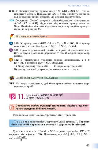 63
ЧОТИРИКУТНИКИ
308. Ó ðіâíîáåäðåíîìó òðèêóòíèêó ABC (AB((  AC) M – òî÷êà
ïåðåòèíó ìåäіàí. Âіäîìî, ùî AM  8 ñì. Çíàéäіòü âіäñòàíü
âіä ñåðåäèíè áі÷íîї ñòîðîíè äî îñíîâè òðèêóòíèêà.
309. Ñåðåäèíà áі÷íîї ñòîðîíè ðіâíîáåäðåíîãî òðèêóòíèêà
KLM (KL  KM) âіääàëåíà âіä îñíîâè òðèêóòíèêà íà
9 ñì. Çíàéäіòü âіäñòàíü âіä òî÷êè ïåðåòèíó ìåäіàí òðèêóò-
íèêà äî âåðøèíè K.
Вправи для повторення
310. Ó òðèêóòíèêó ABC A  40, B  80, O – öåíòð
îïèñàíîãî êîëà. Çíàéäіòü AOB, BOC, COA.
311. Îäíà ç äіàãîíàëåé ðîìáà óòâîðþє çі ñòîðîíîþ êóò
30, à äðóãà äіàãîíàëü äîðіâíþє 7 ñì. Çíàéäіòü ïåðèìåòð
ðîìáà.
312. Ó ðіâíîáі÷íіé òðàïåöії îñíîâè äîðіâíþþòü a і b
(a > b), à ãîñòðèé êóò – 60. Çíàéäіòü:
1) áі÷íó ñòîðîíó òðàïåöії; 2) ïåðèìåòð òðàïåöії;
3) óìîâó, çà ÿêîї ó òðàïåöіþ ìîæíà âïèñàòè êîëî.
Цікаві задачі для учнів неледачих
313. ×è іñíóє òðèêóòíèê, äâі áіñåêòðèñè ÿêîãî âçàєìíî ïåð-
ïåíäèêóëÿðíі?
11.
Середньою лінією трапеції називають відрізок, що спо-ї
лучає середини її бічних сторін.
Ðîçãëÿíåìî âëàñòèâіñòü ñåðåäíüîї ëіíії òðàïåöії.
Ò å î ð å ì à (âëàñòèâіñòü ñåðåäíüîї ëіíії òðàïåöії). Ñåðåäíÿ
ëіíіÿ òðàïåöії ïàðàëåëüíà îñíîâàì і äîðіâíþє їõ ïіâñóìі.
Ä î â å ä å í í ÿ. Íåõàé ABCD – äàíà òðàïåöіÿ, EF – її
ñåðåäíÿ ëіíіÿ (ìàë. 109). Äîâåäåìî, ùî EF || AD, EF || BC і
.
СЕРЕДНЯ ЛІНІЯ ТРАПЕЦІЇ,
ЇЇ ВЛАСТИВОСТІ
 