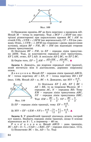 64
Розділ 1
Ìàë. 109
1) Ïðîâåäåìî ïðîìіíü BF äî éîãî ïåðåòèíó ç ïðîìåíåì AD.
Íåõàé M – òî÷êà їõ ïåðåòèíó. Òîäі BCF  MDF (ÿê âíó-
òðіøíі ðіçíîñòîðîííі ïðè ïàðàëåëüíèõ ïðÿìèõ BC і AM òà
ñі÷íіé CD), CFB  DFM (ÿê âåðòèêàëüíі), CF  FD (çà óìî-
âîþ). Îòæå, { CFB  { DFM (çà ñòîðîíîþ і äâîìà ïðèëåãëèìè
êóòàìè), çâіäêè BF  FM, BC  DM (ÿê âіäïîâіäíі ñòîðîíè
ðіâíèõ òðèêóòíèêіâ).
2) Îñêіëüêè BF  FM, òî EF – ñåðåäíÿ ëіíіÿ òðèêóòíè-
êà ABM. Òîäі, çà âëàñòèâіñòþ ñåðåäíüîї ëіíії òðèêóòíèêà,
EF || AM, îòæå, EF || AD. À îñêіëüêè AD || BC, òî EF || BC.
3) Îêðіì òîãî, . 
Çàäà÷à 1. Äîâåäіòü, ùî âіäðіçîê ñåðåäíüîї ëіíії òðàïåöії,
ÿêèé ìіñòèòüñÿ ìіæ її äіàãîíàëÿìè, äîðіâíþє ïіâðіçíèöі
îñíîâ.
Ä î â å ä å í í ÿ. Íåõàé EF – ñåðåäíÿ ëіíіÿ òðàïåöії ABCD,
M – òî÷êà ïåðåòèíó AC і EF, N – òî÷êà ïåðåòèíó BD і EF
(ìàë. 110). Íåõàé AD  a, BC  b. Äîâåäåìî, ùî .
1) Îñêіëüêè EF || AD, EF || BC і
AE  BE, òî çà òåîðåìîþ Ôàëåñà: M –
ñåðåäèíà AC, N – ñåðåäèíà BD. Òîìó
EM – ñåðåäíÿ ëіíіÿ òðèêóòíèêà ABC,
NF – ñåðåäíÿ ëіíіÿ òðèêóòíèêà DBC.
Òîäі ; .
2) EF – ñåðåäíÿ ëіíіÿ òðàïåöії, òîìó .
3) . 
Çàäà÷à 2. Ó ðіâíîáі÷íіé òðàïåöії äіàãîíàëü äіëèòü ãîñòðèé
êóò íàâïіë. Çíàéäіòü ñåðåäíþ ëіíіþ òðàïåöії, ÿêùî її îñíîâè
âіäíîñÿòüñÿ ÿê 3 : 7, à ïåðèìåòð – 48 ñì.
Ð î ç â’ ÿ ç à í í ÿ. Íåõàé ABCD – äàíà òðàïåöіÿ,
BC : AD  3 : 7, CAD  BAC, EF – ñåðåäíÿ ëіíіÿ (ìàë. 111).
1) Ïîçíà÷èìî BC  3x, AD  7x. Òîäі
Ìàë. 110
 