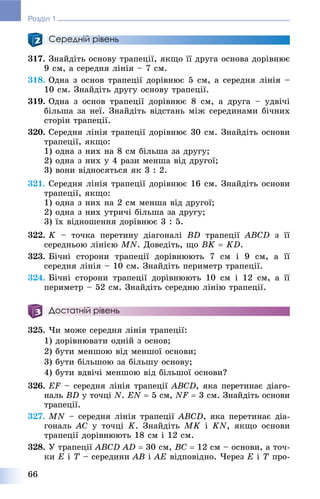66
Розділ 1
Середній рівень
317. Çíàéäіòü îñíîâó òðàïåöії, ÿêùî її äðóãà îñíîâà äîðіâíþє
9 ñì, à ñåðåäíÿ ëіíіÿ – 7 ñì.
318. Îäíà ç îñíîâ òðàïåöії äîðіâíþє 5 ñì, à ñåðåäíÿ ëіíіÿ –
10 ñì. Çíàéäіòü äðóãó îñíîâó òðàïåöії.
319. Îäíà ç îñíîâ òðàïåöії äîðіâíþє 8 ñì, à äðóãà – óäâі÷і
áіëüøà çà íåї. Çíàéäіòü âіäñòàíü ìіæ ñåðåäèíàìè áі÷íèõ
ñòîðіí òðàïåöії.
320. Ñåðåäíÿ ëіíіÿ òðàïåöії äîðіâíþє 30 ñì. Çíàéäіòü îñíîâè
òðàïåöії, ÿêùî:
1) îäíà ç íèõ íà 8 ñì áіëüøà çà äðóãó;
2) îäíà ç íèõ ó 4 ðàçè ìåíøà âіä äðóãîї;
3) âîíè âіäíîñÿòüñÿ ÿê 3 : 2.
321. Ñåðåäíÿ ëіíіÿ òðàïåöії äîðіâíþє 16 ñì. Çíàéäіòü îñíîâè
òðàïåöії, ÿêùî:
1) îäíà ç íèõ íà 2 ñì ìåíøà âіä äðóãîї;
2) îäíà ç íèõ óòðè÷і áіëüøà çà äðóãó;
3) їõ âіäíîøåííÿ äîðіâíþє 3 : 5.
322. K – òî÷êà ïåðåòèíó äіàãîíàëі BD òðàïåöії ABCD ç її
ñåðåäíüîþ ëіíієþ MN. Äîâåäіòü, ùî BK  KD.
323. Áі÷íі ñòîðîíè òðàïåöії äîðіâíþþòü 7 ñì і 9 ñì, à її
ñåðåäíÿ ëіíіÿ – 10 ñì. Çíàéäіòü ïåðèìåòð òðàïåöії.
324. Áі÷íі ñòîðîíè òðàïåöії äîðіâíþþòü 10 ñì і 12 ñì, à її
ïåðèìåòð – 52 ñì. Çíàéäіòü ñåðåäíþ ëіíіþ òðàïåöії.
Достатній рівень
325. ×è ìîæå ñåðåäíÿ ëіíіÿ òðàïåöії:
1) äîðіâíþâàòè îäíіé ç îñíîâ;
2) áóòè ìåíøîþ âіä ìåíøîї îñíîâè;
3) áóòè áіëüøîþ çà áіëüøó îñíîâó;
4) áóòè âäâі÷і ìåíøîþ âіä áіëüøîї îñíîâè?
326. EF – ñåðåäíÿ ëіíіÿ òðàïåöіїF ABCD, ÿêà ïåðåòèíàє äіàãî-
íàëü BD ó òî÷öі N. EN  5 ñì, NF  3 ñì. Çíàéäіòü îñíîâè
òðàïåöії.
327. MN – ñåðåäíÿ ëіíіÿ òðàïåöії ABCD, ÿêà ïåðåòèíàє äіà-
ãîíàëü AC ó òî÷öі K. Çíàéäіòü MK і KN, ÿêùî îñíîâè
òðàïåöії äîðіâíþþòü 18 ñì і 12 ñì.
328. Ó òðàïåöії ABCD AD  30 ñì, BC  12 ñì – îñíîâè, à òî÷-
êè E і T – ñåðåäèíè AB і AE âіäïîâіäíî. ×åðåç E і T ïðî-
 