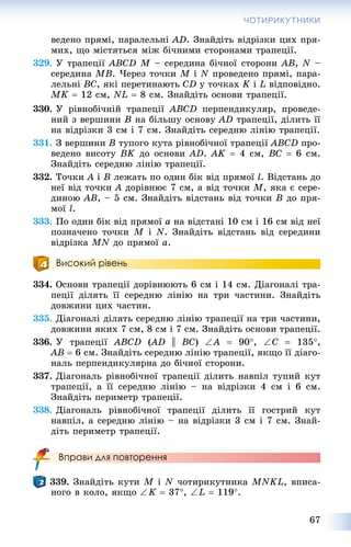 67
ЧОТИРИКУТНИКИ
âåäåíî ïðÿìі, ïàðàëåëüíі AD. Çíàéäіòü âіäðіçêè öèõ ïðÿ-
ìèõ, ùî ìіñòÿòüñÿ ìіæ áі÷íèìè ñòîðîíàìè òðàïåöії.
329. Ó òðàïåöії ABCD M – ñåðåäèíà áі÷íîї ñòîðîíè AB, N –
ñåðåäèíà MB. ×åðåç òî÷êè M і N ïðîâåäåíî ïðÿìі, ïàðà-
ëåëüíі BC, ÿêі ïåðåòèíàþòü CD ó òî÷êàõ K і L âіäïîâіäíî.
MK  12 ñì, NL  8 ñì. Çíàéäіòü îñíîâè òðàïåöії.
330. Ó ðіâíîáі÷íіé òðàïåöії ABCD ïåðïåíäèêóëÿð, ïðîâåäå-
íèé ç âåðøèíè B íà áіëüøó îñíîâó AD òðàïåöії, äіëèòü її
íà âіäðіçêè 3 ñì і 7 ñì. Çíàéäіòü ñåðåäíþ ëіíіþ òðàïåöії.
331. Ç âåðøèíè B òóïîãî êóòà ðіâíîáі÷íîї òðàïåöії ABCD ïðî-
âåäåíî âèñîòó BK äî îñíîâè AD. AK  4 ñì, BC  6 ñì.
Çíàéäіòü ñåðåäíþ ëіíіþ òðàïåöії.
332. Òî÷êè A і B ëåæàòü ïî îäèí áіê âіä ïðÿìîї l. Âіäñòàíü äî
íåї âіä òî÷êè A äîðіâíþє 7 ñì, à âіä òî÷êè M, ÿêà є ñåðå-
äèíîþ AB, – 5 ñì. Çíàéäіòü âіäñòàíü âіä òî÷êè B äî ïðÿ-
ìîї l.
333. Ïî îäèí áіê âіä ïðÿìîї a íà âіäñòàíі 10 ñì і 16 ñì âіä íåї
ïîçíà÷åíî òî÷êè M і N. Çíàéäіòü âіäñòàíü âіä ñåðåäèíè
âіäðіçêà MN äî ïðÿìîї a.
Високий рівень
334. Îñíîâè òðàïåöії äîðіâíþþòü 6 ñì і 14 ñì. Äіàãîíàëі òðà-
ïåöії äіëÿòü її ñåðåäíþ ëіíіþ íà òðè ÷àñòèíè. Çíàéäіòü
äîâæèíè öèõ ÷àñòèí.
335. Äіàãîíàëі äіëÿòü ñåðåäíþ ëіíіþ òðàïåöії íà òðè ÷àñòèíè,
äîâæèíè ÿêèõ 7 ñì, 8 ñì і 7 ñì. Çíàéäіòü îñíîâè òðàïåöії.
336. Ó òðàïåöії ABCD (AD(( || BC) A  90, C  135,
AB  6 ñì. Çíàéäіòü ñåðåäíþ ëіíіþ òðàïåöії, ÿêùî її äіàãî-
íàëü ïåðïåíäèêóëÿðíà äî áі÷íîї ñòîðîíè.
337. Äіàãîíàëü ðіâíîáі÷íîї òðàïåöії äіëèòü íàâïіë òóïèé êóò
òðàïåöії, à її ñåðåäíþ ëіíіþ – íà âіäðіçêè 4 ñì і 6 ñì.
Çíàéäіòü ïåðèìåòð òðàïåöії.
338. Äіàãîíàëü ðіâíîáі÷íîї òðàïåöії äіëèòü її ãîñòðèé êóò
íàâïіë, à ñåðåäíþ ëіíіþ – íà âіäðіçêè 3 ñì і 7 ñì. Çíàé-
äіòü ïåðèìåòð òðàïåöії.
Вправи для повторення
339. Çíàéäіòü êóòè M і N ÷îòèðèêóòíèêà MNKL, âïèñà-
íîãî â êîëî, ÿêùî K  37, L  119.
 