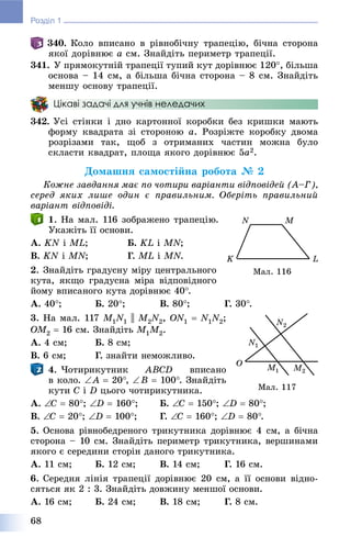 68
Розділ 1
340. Êîëî âïèñàíî â ðіâíîáі÷íó òðàïåöіþ, áі÷íà ñòîðîíà
ÿêîї äîðіâíþє a ñì. Çíàéäіòü ïåðèìåòð òðàïåöії.
341. Ó ïðÿìîêóòíіé òðàïåöії òóïèé êóò äîðіâíþє 120, áіëüøà
îñíîâà – 14 ñì, à áіëüøà áі÷íà ñòîðîíà – 8 ñì. Çíàéäіòü
ìåíøó îñíîâó òðàïåöії.
Цікаві задачі для учнів неледачих
342. Óñі ñòіíêè і äíî êàðòîííîї êîðîáêè áåç êðèøêè ìàþòü
ôîðìó êâàäðàòà çі ñòîðîíîþ a. Ðîçðіæòå êîðîáêó äâîìà
ðîçðіçàìè òàê, ùîá ç îòðèìàíèõ ÷àñòèí ìîæíà áóëî
ñêëàñòè êâàäðàò, ïëîùà ÿêîãî äîðіâíþє 5a2.
Äîìàøíÿ ñàìîñòіéíà ðîáîòà № 2
Êîæíå çàâäàííÿ ìàє ïî ÷îòèðè âàðіàíòè âіäïîâіäåé (À–Ã),
ñåðåä ÿêèõ ëèøå îäèí є ïðàâèëüíèì. Îáåðіòü ïðàâèëüíèé
âàðіàíò âіäïîâіäі.
1. Íà ìàë. 116 çîáðàæåíî òðàïåöіþ.
Óêàæіòü її îñíîâè.
À. KN і ML; Á. KL і MN;
Â. KN і MN; Ã. ML і MN.
2. Çíàéäіòü ãðàäóñíó ìіðó öåíòðàëüíîãî
êóòà, ÿêùî ãðàäóñíà ìіðà âіäïîâіäíîãî
éîìó âïèñàíîãî êóòà äîðіâíþє 40.
À. 40; Á. 20; Â. 80; Ã. 30.
3. Íà ìàë. 117 M1MM N1 || M2MM N2NN , ON1  N1N2NN ;
OM2MM  16 ñì. Çíàéäіòü M1MM M2MM .
À. 4 ñì; Á. 8 ñì;
Â. 6 ñì; Ã. çíàéòè íåìîæëèâî.
4. ×îòèðèêóòíèê ABCD âïèñàíî
â êîëî. A  20, B  100. Çíàéäіòü
êóòè C і D öüîãî ÷îòèðèêóòíèêà.
À. C  80; D  160; Á. C  150; D  80;
Â. C  20; D  100; Ã. C  160; D  80.
5. Îñíîâà ðіâíîáåäðåíîãî òðèêóòíèêà äîðіâíþє 4 ñì, à áі÷íà
ñòîðîíà – 10 ñì. Çíàéäіòü ïåðèìåòð òðèêóòíèêà, âåðøèíàìè
ÿêîãî є ñåðåäèíè ñòîðіí äàíîãî òðèêóòíèêà.
À. 11 ñì; Á. 12 ñì; Â. 14 ñì; Ã. 16 ñì.
6. Ñåðåäíÿ ëіíіÿ òðàïåöії äîðіâíþє 20 ñì, à її îñíîâè âіäíî-
ñÿòüñÿ ÿê 2 : 3. Çíàéäіòü äîâæèíó ìåíøîї îñíîâè.
À. 16 ñì; Á. 24 ñì; Â. 18 ñì; Ã. 8 ñì.
Ìàë. 116
Ìàë. 117
 