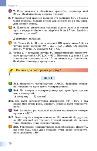 70
Розділ 1
7. Êîëî âïèñàíî â ðіâíîáі÷íó òðàïåöіþ, ïåðèìåòð ÿêîї
20 ñì. Çíàéäіòü áі÷íó ñòîðîíó òðàïåöії.
8. Ó ïðÿìîêóòíіé òðàïåöії ãîñòðèé êóò äîðіâíþє 60, à áіëüøà
áі÷íà ñòîðîíà і áіëüøà îñíîâà äîðіâíþþòü ïî 12 ñì. Çíàé-
äіòü ìåíøó îñíîâó.
9. Äіàãîíàëü ðіâíîáі÷íîї òðàïåöії äіëèòü íàâïіë її òóïèé
êóò, à ñåðåäíþ ëіíіþ – íà âіäðіçêè 9 ñì і 7 ñì. Çíàéäіòü
ïåðèìåòð òðàïåöії.
Äîäàòêîâі çàâäàííÿ
10. Òî÷êè K, L, M äіëÿòü ìåäіàíó BD òðèêóòíèêà ABC íà
÷îòèðè ðіâíі ÷àñòèíè (BK  KL  LM  MD). AM ïåðåòè-
íàє BC ó òî÷öі F. Çíàéäіòü CF : FB.
11. Òî÷êà D – ñåðåäèíà êàòåòà BC ðіâíîáåäðåíîãî ïðÿìîêóò-
íîãî òðèêóòíèêà ABC (C  90). Âіäñòàíü âіä òî÷êè D äî
ãіïîòåíóçè òðèêóòíèêà íà 15 ñì ìåíøà âіä ãіïîòåíóçè.
Çíàéäіòü ãіïîòåíóçó òðèêóòíèêà.
Вправи для повторення розділу 1
343. Íàêðåñëіòü ÷îòèðèêóòíèê AMCN. Çàïèøіòü âåðøè-
íè, ñòîðîíè òà êóòè öüîãî ÷îòèðèêóòíèêà.
344. ×è ìîæóòü ó ÷îòèðèêóòíèêó òðè êóòè áóòè ïðÿìè-
ìè, à ÷åòâåðòèé:
1) ãîñòðèì; 2) òóïèì?
345. Äâà êóòè ÷îòèðèêóòíèêà äîðіâíþþòü 40 і 80, à äâà
іíøèõ ìіæ ñîáîþ ðіâíі. Çíàéäіòü íåâіäîìі êóòè ÷îòèðèêóò-
íèêà.
346. Çàïèøіòü óñі ìîæëèâі âàðіàíòè ïîçíà÷åííÿ ÷îòèðè-
êóòíèêà ABCD.
347. Îäèí ç êóòіâ ÷îòèðèêóòíèêà íà 10 ìåíøèé âіä äðóãîãî,
íà 50 ìåíøèé âіä òðåòüîãî і óäâі÷і ìåíøèé âіä ÷åòâåð-
òîãî. Çíàéäіòü êóòè ÷îòèðèêóòíèêà.
348. Óñі ñòîðîíè ÷îòèðèêóòíèêà ìіæ ñîáîþ ðіâíі. Äîâåäіòü,
ùî ñóìà áóäü-ÿêèõ äâîõ ñóñіäíіõ êóòіâ öüîãî ÷îòèðèêóò-
íèêà äîðіâíþє 180.
Äî § 1
 