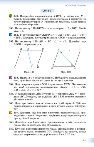 71
ЧОТИРИКУТНИКИ
349. Íàêðåñëіòü ïàðàëåëîãðàì KMTL, ó ÿêîãî êóò K –
òóïèé. Ïðîâåäіòü äіàãîíàëі ïàðàëåëîãðàìà і ïîçíà÷òå їõ
òî÷êó ïåðåòèíó ÷åðåç O. Óêàæіòü íà ìàëþíêó ïàðè ðіâíèõ
ìіæ ñîáîþ âіäðіçêіâ.
350. Íà ìàëþíêó 119 ABCD – ïàðàëåëîãðàì, 1  105. Çíàé-
äіòü 2.
351. Ó ÷îòèðèêóòíèêó ABCD A + B  180, B + C 
180. Äîâåäіòü, ùî ÷îòèðèêóòíèê ABCD – ïàðàëåëîãðàì.
352. Íà ìàëþíêó 120 AD  BC, 1  2. Äîâåäіòü, ùî
ABCD – ïàðàëåëîãðàì.
Ìàë. 119 Ìàë. 120
353. Ïðÿìі a і b ïåðåòèíàþòüñÿ. Ïîáóäóéòå ïàðàëåëîãðàì
òàê, ùîá éîãî äіàãîíàëі ëåæàëè íà öèõ ïðÿìèõ.
354. Äàíî ïàðàëåëîãðàì ABCD і òðèêóòíèê ENM. ×è ìîæëè-
âî, ùîá îäíî÷àñíî âèêîíóâàëèñÿ ðіâíîñòі A  E,
B  N, C  M?
355. Ó ïàðàëåëîãðàìі ABCD òî÷êà M – ñåðåäèíà AD, N – ñåðå-
äèíà BC. Äîâåäіòü, ùî âіäðіçêè AN і BM òî÷êîþ ïåðåòèíó
äіëÿòüñÿ íàâïіë.
356. Äàíî òðè òî÷êè, ùî íå ëåæàòü íà îäíіé ïðÿìіé. Ñêіëüêè
ïàðàëåëîãðàìіâ ç âåðøèíàìè â öèõ òî÷êàõ ìîæíà ïîáóäóâà-
òè?
357. Äîâåäіòü, ùî êóò ìіæ âèñîòàìè ïàðàëåëîãðàìà, ïðî-
âåäåíèìè ç îäíієї âåðøèíè, äîðіâíþє êóòó ïàðàëåëîãðàìà
ïðè ñóñіäíіé âåðøèíі.
358. Äîâåäіòü, ùî áіñåêòðèñè ïðîòèëåæíèõ êóòіâ ïàðàëåëî-
ãðàìà àáî ïàðàëåëüíі, àáî çáіãàþòüñÿ.
359. Êóò ìіæ âèñîòàìè ïàðàëåëîãðàìà, ïðîâåäåíèìè ç âåðøè-
íè òóïîãî êóòà, äîðіâíþє 30. Çíàéäіòü öі âèñîòè, ÿêùî
ñòîðîíè ïàðàëåëîãðàìà äîðіâíþþòü 8 ñì і 20 ñì.
Äî § 2
 