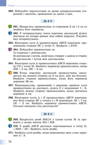 72
Розділ 1
360. Ïîáóäóéòå ïàðàëåëîãðàì çà äâîìà íåïàðàëåëüíèìè ñòî-
ðîíàìè і âèñîòîþ, ïðîâåäåíîþ äî îäíієї ç íèõ.
361. Íàêðåñëіòü ïðÿìîêóòíèê çі ñòîðîíàìè 3 ñì і 5 ñì òà
çíàéäіòü éîãî ïåðèìåòð.
362. Ó ÷îòèðèêóòíèêó òî÷êà ïåðåòèíó äіàãîíàëåé äіëèòü
äіàãîíàëі íà ÷îòèðè ðіâíèõ ìіæ ñîáîþ âіäðіçêè. Ç’ÿñóéòå
âèä ÷îòèðèêóòíèêà.
363. Áіñåêòðèñà êóòà A ïðÿìîêóòíèêà ABCD ïåðåòèíàє ïðî-
äîâæåííÿ ñòîðîíè DC ó òî÷öі N. Çíàéäіòü AND.
364. Ïîáóäóéòå ïðÿìîêóòíèê çà:
1) ñòîðîíîþ і äіàãîíàëëþ;
2) äіàãîíàëëþ і êóòîì, ÿêèé âîíà óòâîðþє ç îäíієþ çі ñòîðіí;
3) äіàãîíàëëþ і êóòîì ìіæ äіàãîíàëÿìè.
365. Áіñåêòðèñà êóòà A ïðÿìîêóòíèêà ABCD ïåðåòèíàє ñòîðî-
íó CD ó òî÷öі M. Çíàéäіòü ïåðèìåòð ïðÿìîêóòíèêà, ÿêùî
DM  5 ñì, MC  2 ñì.
366. Òî÷êà ïåðåòèíó äіàãîíàëåé ïðÿìîêóòíèêà çíàõî-
äèòüñÿ âіä ìåíøîї ñòîðîíè íà 2 ñì äàëі, íіæ âіä áіëüøîї.
Çíàéäіòü ñòîðîíè ïðÿìîêóòíèêà, ÿêùî éîãî ïåðèìåòð
äîðіâíþє 56 ñì.
367. Ïåðïåíäèêóëÿð, ïðîâåäåíèé ç âåðøèíè ïðÿìîãî êóòà
ïðÿìîêóòíèêà äî äіàãîíàëі, äіëèòü її ó âіäíîøåííі 1 : 3.
Çíàéäіòü ìåíøó ñòîðîíó ïðÿìîêóòíèêà, ÿêùî äіàãîíàëü
äîðіâíþє a ñì.
368. Áіñåêòðèñè êóòіâ A і D ïðÿìîêóòíèêà ABCD ïåðåòèíà-
þòü éîãî ñòîðîíó BC ó òî÷êàõ L і K âіäïîâіäíî. BL  7 ñì,
LK  2 ñì. Çíàéäіòü ïåðèìåòð ïðÿìîêóòíèêà ABCD.
Ñêіëüêè âèïàäêіâ ñëіä ðîçãëÿíóòè?
369. Íàêðåñëіòü ðîìá MKLN ç òóïèì êóòîì M òà ïðî-
âåäіòü ó íüîìó âèñîòè MA і MB.
370. Ó ðîìáі ABCD äіàãîíàëі ïåðåòèíàþòüñÿ â òî÷öі O,
BAO  25. Çíàéäіòü êóòè ðîìáà.
371. Çíàéäіòü êóòè ðîìáà, ÿêùî âіäíîøåííÿ äâîõ ç íèõ äîðіâ-
íþє 2 : 3.
Äî § 3
Äî § 4
 