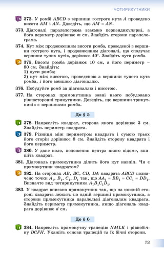 73
ЧОТИРИКУТНИКИ
372. Ó ðîìáі ABCD ç âåðøèíè ãîñòðîãî êóòà A ïðîâåäåíî
âèñîòè AM і AN. Äîâåäіòü, ùî AM  AN.
373. Äіàãîíàëі ïàðàëåëîãðàìà âçàєìíî ïåðïåíäèêóëÿðíі, à
éîãî ïåðèìåòð äîðіâíþє m ñì. Çíàéäіòü ñòîðîíè ïàðàëåëî-
ãðàìà.
374. Êóò ìіæ ïðîäîâæåííÿì âèñîòè ðîìáà, ïðîâåäåíîї ç âåðøè-
íè ãîñòðîãî êóòà, і ïðîäîâæåííÿì äіàãîíàëі, ùî ñïîëó÷àє
âåðøèíè òóïèõ êóòіâ, äîðіâíþє 40. Çíàéäіòü êóòè ðîìáà.
375. Âèñîòà ðîìáà äîðіâíþє 10 ñì, à éîãî ïåðèìåòð –
80 ñì. Çíàéäіòü:
1) êóòè ðîìáà;
2) êóò ìіæ âèñîòîþ, ïðîâåäåíîþ ç âåðøèíè òóïîãî êóòà
ðîìáà, і éîãî ìåíøîþ äіàãîíàëëþ.
376. Ïîáóäóéòå ðîìá çà äіàãîíàëëþ і âèñîòîþ.
377. Íà ñòîðîíàõ ïðÿìîêóòíèêà çîâíі íüîãî ïîáóäîâàíî
ðіâíîñòîðîííі òðèêóòíèêè. Äîâåäіòü, ùî âåðøèíè òðèêóò-
íèêіâ є âåðøèíàìè ðîìáà.
378. Íàêðåñëіòü êâàäðàò, ñòîðîíà ÿêîãî äîðіâíþє 3 ñì.
Çíàéäіòü ïåðèìåòð êâàäðàòà.
379. Ðіçíèöÿ ìіæ ïåðèìåòðîì êâàäðàòà і ñóìîþ òðüîõ
éîãî ñòîðіí äîðіâíþє 8 ñì. Çíàéäіòü ñòîðîíó êâàäðàòà і
éîãî ïåðèìåòð.
380. Ó äàíå êîëî, ïîëîæåííÿ öåíòðà ÿêîãî âіäîìå, âïè-
øіòü êâàäðàò.
381. Äіàãîíàëü ïðÿìîêóòíèêà äіëèòü éîãî êóò íàâïіë. ×è є
ïðÿìîêóòíèê êâàäðàòîì?
382. Íà ñòîðîíàõ AB, BC, CD, DA êâàäðàòà ABCD ïîçíà-
÷åíî òî÷êè A1, B1, C1, D1 òàê, ùî AA1  BB1  CC1  DD1.
Âèçíà÷òå âèä ÷îòèðèêóòíèêà A1B1C1D1.
383. Ó êâàäðàò âïèñàíî ïðÿìîêóòíèê òàê, ùî íà êîæíіé ñòî-
ðîíі êâàäðàòà ëåæèòü ïî îäíіé âåðøèíі ïðÿìîêóòíèêà, à
ñòîðîíè ïðÿìîêóòíèêà ïàðàëåëüíі äіàãîíàëÿì êâàäðàòà.
Çíàéäіòü ïåðèìåòð ïðÿìîêóòíèêà, ÿêùî äіàãîíàëü êâàä-
ðàòà äîðіâíþє d ñì.
384. Íàêðåñëіòü ïðÿìîêóòíó òðàïåöіþ NMLK і ðіâíîáі÷-
íó DCFÍ. Óêàæіòü îñíîâè òðàïåöіé òà їõ áі÷íі ñòîðîíè.
Äî § 5
Äî § 6
 