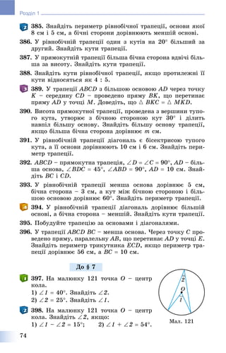 74
Розділ 1
385. Çíàéäіòü ïåðèìåòð ðіâíîáі÷íîї òðàïåöії, îñíîâè ÿêîї
8 ñì і 5 ñì, à áі÷íі ñòîðîíè äîðіâíþþòü ìåíøіé îñíîâі.
386. Ó ðіâíîáі÷íіé òðàïåöії îäèí ç êóòіâ íà 20 áіëüøèé çà
äðóãèé. Çíàéäіòü êóòè òðàïåöії.
387. Ó ïðÿìîêóòíіé òðàïåöії áіëüøà áі÷íà ñòîðîíà âäâі÷і áіëü-
øà çà âèñîòó. Çíàéäіòü êóòè òðàïåöії.
388. Çíàéäіòü êóòè ðіâíîáі÷íîї òðàïåöії, ÿêùî ïðîòèëåæíі її
êóòè âіäíîñÿòüñÿ ÿê 4 : 5.
389. Ó òðàïåöії ABCD ç áіëüøîþ îñíîâîþ AD ÷åðåç òî÷êó
K – ñåðåäèíó CD – ïðîâåäåíî ïðÿìó BK, ùî ïåðåòèíàє
ïðÿìó AD ó òî÷öі M. Äîâåäіòü, ùî { BKC  { MKD.
390. Âèñîòà ïðÿìîêóòíîї òðàïåöії, ïðîâåäåíà ç âåðøèíè òóïî-
ãî êóòà, óòâîðþє ç áі÷íîþ ñòîðîíîþ êóò 30 і äіëèòü
íàâïіë áіëüøó îñíîâó. Çíàéäіòü áіëüøó îñíîâó òðàïåöії,
ÿêùî áіëüøà áі÷íà ñòîðîíà äîðіâíþє m ñì.
391. Ó ðіâíîáі÷íіé òðàïåöії äіàãîíàëü є áіñåêòðèñîþ òóïîãî
êóòà, à її îñíîâè äîðіâíþþòü 10 ñì і 6 ñì. Çíàéäіòü ïåðè-
ìåòð òðàïåöії.
392. ABCD – ïðÿìîêóòíà òðàïåöіÿ, D  C  90, AD – áіëü-
øà îñíîâà, BDC  45, ABD  90, AD  10 ñì. Çíàé-
äіòü BC і CD.
393. Ó ðіâíîáі÷íіé òðàïåöії ìåíøà îñíîâà äîðіâíþє 5 ñì,
áі÷íà ñòîðîíà – 3 ñì, à êóò ìіæ áі÷íîþ ñòîðîíîþ і áіëü-
øîþ îñíîâîþ äîðіâíþє 60. Çíàéäіòü ïåðèìåòð òðàïåöії.
394. Ó ðіâíîáі÷íіé òðàïåöії äіàãîíàëü äîðіâíþє áіëüøіé
îñíîâі, à áі÷íà ñòîðîíà – ìåíøіé. Çíàéäіòü êóòè òðàïåöії.
395. Ïîáóäóéòå òðàïåöіþ çà îñíîâàìè і äіàãîíàëÿìè.
396. Ó òðàïåöії ABCD BC – ìåíøà îñíîâà. ×åðåç òî÷êó C ïðî-
âåäåíî ïðÿìó, ïàðàëåëüíó AB, ùî ïåðåòèíàє AD ó òî÷öі E.
Çíàéäіòü ïåðèìåòð òðèêóòíèêà ECD, ÿêùî ïåðèìåòð òðà-
ïåöії äîðіâíþє 56 ñì, à BC  10 ñì.
397. Íà ìàëþíêó 121 òî÷êà O – öåíòð
êîëà.
1) 1  40. Çíàéäіòü 2.
2) 2  25. Çíàéäіòü 1.
398. Íà ìàëþíêó 121 òî÷êà O – öåíòð
êîëà. Çíàéäіòü 2, ÿêùî:
1) 1 – 2  15; 2) 1 + 2  54.
Ìàë. 121
Äî § 7
 