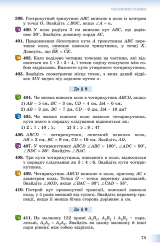 75
ЧОТИРИКУТНИКИ
399. Ãîñòðîêóòíèé òðèêóòíèê ABC âïèñàíî â êîëî іç öåíòðîì
ó òî÷öі O. Çíàéäіòü BOC, ÿêùî A  .
400. Ó êîëî ðàäіóñà 2 ñì âïèñàíî êóò ABC, ùî äîðіâ-
íþє 30. Çíàéäіòü äîâæèíó õîðäè AC.
401. Ïðîäîâæåííÿ áіñåêòðèñè êóòà A òðèêóòíèêà ABC ïåðå-
òèíàє êîëî, îïèñàíå íàâêîëî òðèêóòíèêà, ó òî÷öі K.
Äîâåäіòü, ùî ͝BK  ͝CK.
402. Êîëî ïîäіëåíî ÷îòèðìà òî÷êàìè íà ÷àñòèíè, ÿêі âіä-
íîñÿòüñÿ ÿê 1 : 2 : 3 : 4, і òî÷êè ïîäіëó ñïîëó÷åíî ìіæ ñî-
áîþ âіäðіçêàìè. Âèçíà÷òå êóòè óòâîðåíîãî ÷îòèðèêóòíèêà.
403. Çíàéäіòü ãåîìåòðè÷íå ìіñöå òî÷îê, ç ÿêèõ äàíèé âіäðі-
çîê MN âèäíî ïіä çàäàíèì êóòîì .
404. ×è ìîæíà âïèñàòè êîëî â ÷îòèðèêóòíèê ABCD, ÿêùî:
1) AB  5 ñì, BC  3 ñì, CD  4 ñì, DA  6 ñì;
2) AB  3 äì, BC  7 äì, CD  8 äì, DA  10 äì?
405. ×è ìîæíà îïèñàòè êîëî íàâêîëî ÷îòèðèêóòíèêà,
êóòè ÿêîãî â ïîðÿäêó ñëіäóâàííÿ âіäíîñÿòüñÿ ÿê:
1) 2 : 7 : 10 : 5; 2) 3 : 5 : 8 : 4?
406. ABCD – ÷îòèðèêóòíèê, îïèñàíèé íàâêîëî êîëà,
AB  3 ñì, BC  9 ñì, CD  10 ñì. Çíàéäіòü AD.
407. Ó ÷îòèðèêóòíèêó ABCD ABC  100, ADC  80,
BDC  30. Çíàéäіòü BAC.
408. Òðè êóòè ÷îòèðèêóòíèêà, âïèñàíîãî â êîëî, âіäíîñÿòüñÿ
ó ïîðÿäêó ñëіäóâàííÿ ÿê 3 : 4 : 6. Çíàéäіòü êóòè ÷îòèðè-
êóòíèêà.
409. ×îòèðèêóòíèê ABCD âïèñàíî â êîëî, ïðè÷îìó AC є
äіàìåòðîì êîëà. Òî÷êà O – òî÷êà ïåðåòèíó äіàãîíàëåé.
Çíàéäіòü AOD, ÿêùî BAC  30; CAD  58.
410. Ãîñòðèé êóò ïðÿìîêóòíîї òðàïåöії, îïèñàíîї íàâêîëî
êîëà, ó 5 ðàçіâ ìåíøèé âіä òóïîãî. Çíàéäіòü ïåðèìåòð òðà-
ïåöії, ÿêùî її ìåíøà áі÷íà ñòîðîíà äîðіâíþє a ñì.
411. Íà ìàëþíêó 122 ïðÿìі A1B1, A2B2 і A3B3 – ïàðà-
ëåëüíі, A1A11 2  A2A22 3. Çíàéäіòü íà öüîìó ìàëþíêó é іíøі
ïàðè ðіâíèõ ìіæ ñîáîþ âіäðіçêіâ.
Äî § 8
Äî § 9
 