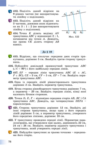 76
Розділ 1
412. Ïîäіëіòü äàíèé âіäðіçîê íà
9 ðіâíèõ ÷àñòèí (íå âèêîðèñòîâóâà-
òè ëіíіéêó ç ïîäіëêàìè).
413. Ïîäіëіòü äàíèé âіäðіçîê íà
3 ÷àñòèíè, äîâæèíè ÿêèõ âіäíîñÿòü-
ñÿ ÿê 3 : 1 : 2 (íå âèêîðèñòîâóâàòè
ëіíіéêó ç ïîäіëêàìè).
414. Òî÷êà K äіëèòü ìåäіàíó AN
òðèêóòíèêà ABC ó âіäíîøåííі 2 : 1,
ïî÷èíàþ÷è âіä òî÷êè A. Äîâåäіòü,
ùî ïðÿìà CK äіëèòü ñòîðîíó AB
íàâïіë.
415. Âіäðіçîê, ùî ñïîëó÷àє ñåðåäèíè äâîõ ñòîðіí òðè-
êóòíèêà, äîðіâíþє 5 ñì. Çíàéäіòü òðåòþ ñòîðîíó òðèêóò-
íèêà.
416. Ïîáóäóéòå äîâіëüíèé ïðÿìîêóòíèé òðèêóòíèê ABC
(C  90) і éîãî íàéáіëüøó ñåðåäíþ ëіíіþ.
417. EF – ñåðåäíÿ ëіíіÿ òðèêóòíèêà ABC (E  AC,
F  BC). CE  3 ñì, CF  5 ñì, EF  7 ñì. Çíàéäіòü ïåðè-
ìåòð òðèêóòíèêà ABC.
418. Îäíà іç ñåðåäíіõ ëіíіé ðіâíîñòîðîííüîãî òðèêóòíèêà
äîðіâíþє 2 ñì. Çíàéäіòü ïåðèìåòð òðèêóòíèêà.
419. Áі÷íà ñòîðîíà ðіâíîáåäðåíîãî òðèêóòíèêà äîðіâíþє 7 ñì,
à ïåðèìåòð – 20 ñì. Çíàéäіòü ñåðåäíþ ëіíіþ, êіíöі ÿêîї
íàëåæàòü áі÷íèì ñòîðîíàì.
420. Òî÷êè D, E, F – âіäïîâіäíî ñåðåäèíè ñòîðіí AB, BC і CA
òðèêóòíèêà ABC. Äîâåäіòü, ùî ÷îòèðèêóòíèê DEFA –
ïàðàëåëîãðàì.
421. Ñòîðîíà òðèêóòíèêà äîðіâíþє 12 ñì. Çíàéäіòü äâі
іíøі ñòîðîíè òðèêóòíèêà, ÿêùî îäíà ç éîãî ñåðåäíіõ
ëіíіé äîðіâíþє 5 ñì, à ïåðèìåòð òðèêóòíèêà, óòâîðåíîãî
éîãî ñåðåäíіìè ëіíіÿìè, äîðіâíþє 18 ñì.
422. Ó òðèêóòíèêó ïðîâåäåíî ñåðåäíі ëіíії. Ïåðèìåòðè ïàðà-
ëåëîãðàìіâ, ùî óòâîðèëèñÿ ïðè öüîìó, äîðіâíþþòü 22 ñì,
24 ñì і 26 ñì. Çíàéäіòü ïåðèìåòð çàäàíîãî òðèêóòíèêà і
òðèêóòíèêà, ÿêèé óòâîðþþòü ñåðåäíі ëіíії.
423. Ïîáóäóéòå òðèêóòíèê çà òðüîìà òî÷êàìè – ñåðåäèíà-
ìè éîãî ñòîðіí.
Ìàë. 122
Äî § 10
 