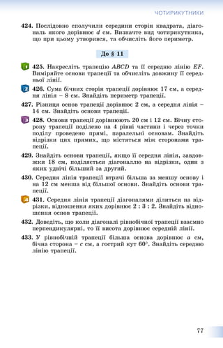 77
ЧОТИРИКУТНИКИ
424. Ïîñëіäîâíî ñïîëó÷èëè ñåðåäèíè ñòîðіí êâàäðàòà, äіàãî-
íàëü ÿêîãî äîðіâíþє d ñì. Âèçíà÷òå âèä ÷îòèðèêóòíèêà,
ùî ïðè öüîìó óòâîðèâñÿ, òà îá÷èñëіòü éîãî ïåðèìåòð.
425. Íàêðåñëіòü òðàïåöіþ ABCD òà її ñåðåäíþ ëіíіþ EF.
Âèìіðÿéòå îñíîâè òðàïåöії òà îá÷èñëіòü äîâæèíó її ñåðåä-
íüîї ëіíії.
426. Ñóìà áі÷íèõ ñòîðіí òðàïåöії äîðіâíþє 17 ñì, à ñåðåä-
íÿ ëіíіÿ – 8 ñì. Çíàéäіòü ïåðèìåòð òðàïåöії.
427. Ðіçíèöÿ îñíîâ òðàïåöії äîðіâíþє 2 ñì, à ñåðåäíÿ ëіíіÿ –
14 ñì. Çíàéäіòü îñíîâè òðàïåöії.
428. Îñíîâè òðàïåöії äîðіâíþþòü 20 ñì і 12 ñì. Áі÷íó ñòî-
ðîíó òðàïåöії ïîäіëåíî íà 4 ðіâíі ÷àñòèíè і ÷åðåç òî÷êè
ïîäіëó ïðîâåäåíî ïðÿìі, ïàðàëåëüíі îñíîâàì. Çíàéäіòü
âіäðіçêè öèõ ïðÿìèõ, ùî ìіñòÿòüñÿ ìіæ ñòîðîíàìè òðà-
ïåöії.
429. Çíàéäіòü îñíîâè òðàïåöії, ÿêùî її ñåðåäíÿ ëіíіÿ, çàâäîâ-
æêè 18 ñì, ïîäіëÿєòüñÿ äіàãîíàëëþ íà âіäðіçêè, îäèí ç
ÿêèõ óäâі÷і áіëüøèé çà äðóãèé.
430. Ñåðåäíÿ ëіíіÿ òðàïåöії âòðè÷і áіëüøà çà ìåíøó îñíîâó і
íà 12 ñì ìåíøà âіä áіëüøîї îñíîâè. Çíàéäіòü îñíîâè òðà-
ïåöії.
431. Ñåðåäíÿ ëіíіÿ òðàïåöії äіàãîíàëÿìè äіëèòüñÿ íà âіä-
ðіçêè, âіäíîøåííÿ ÿêèõ äîðіâíþє 2 : 3 : 2. Çíàéäіòü âіäíî-
øåííÿ îñíîâ òðàïåöії.
432. Äîâåäіòü, ùî êîëè äіàãîíàëі ðіâíîáі÷íîї òðàïåöії âçàєìíî
ïåðïåíäèêóëÿðíі, òî її âèñîòà äîðіâíþє ñåðåäíіé ëіíії.
433. Ó ðіâíîáі÷íіé òðàïåöії áіëüøà îñíîâà äîðіâíþє a ñì,
áі÷íà ñòîðîíà – c ñì, à ãîñòðèé êóò 60. Çíàéäіòü ñåðåäíþ
ëіíіþ òðàïåöії.
Äî § 11
 