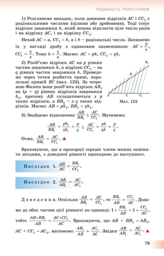 79
ПОДІБНІСТЬ ТРИКУТНИКІВ
1) Ðîçãëÿíåìî âèïàäîê, êîëè äîâæèíè âіäðіçêіâ AC і CC1 є
ðàöіîíàëüíèìè ÷èñëàìè (öіëèìè àáî äðîáîâèìè). Òîäі іñíóє
âіäðіçîê çàâäîâæêè h, ÿêèé ìîæíà âіäêëàñòè öіëå ÷èñëî ðàçіâ
і íà âіäðіçêó AC, і íà âіäðіçêó CC1.
Íåõàé AC  a, CC1  b, a і b – ðàöіîíàëüíі ÷èñëà. Çàïèøåìî
їõ ó âèãëÿäі äðîáó ç îäíàêîâèì çíàìåííèêîì:
Òîìó Ìàєìî: AC  ph, ÑÑ1  qh.
2) Ðîçіá’єìî âіäðіçîê AC íà p ðіâíèõ
÷àñòèí çàâäîâæêè h, à âіäðіçîê CC1 – íà
q ðіâíèõ ÷àñòèí çàâäîâæêè h. Ïðîâåäå-
ìî ÷åðåç òî÷êè ðîçáèòòÿ ïðÿìі, ïàðà-
ëåëüíі ïðÿìіé BC (ìàë. 123). Çà òåîðå-
ìîþ Ôàëåñà âîíè ðîçіá’þòü âіäðіçîê AB1
íà (p(( + q) ðіâíèõ âіäðіçêіâ çàâäîâæêè
h1, ïðè÷îìó AB ñêëàäàòèìåòüñÿ ç p
òàêèõ âіäðіçêіâ, à BB1 – ç q òàêèõ âіä-
ðіçêіâ. Ìàєìî: AB  ph1, BB1  qh1.
3) Çíàéäåìî âіäíîøåííÿ і . Ìàòèìåìî:
і
Îòæå, 
Âðàõîâóþ÷è, ùî â ïðîïîðöії ñåðåäíі ÷ëåíè ìîæíà ïîìіíÿ-
òè ìіñöÿìè, ç äîâåäåíîї ðіâíîñòі ïðèõîäèìî äî íàñòóïíîãî.
Í à ñ ë і ä î ê 1. .
Í à ñ ë і ä î ê 2. .
Ä î â å ä å í í ÿ. Îñêіëüêè , òî Äîäà-
ìî äî îáîõ ÷àñòèí öієї ðіâíîñòі ïî îäèíèöі: ,
òîáòî . Âðàõîâóþ÷è, ùî AB + BB1  AB1,
AC + CC1  AC1, ìàòèìåìî: Çâіäêè 
Ìàë. 123
 