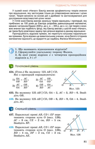 81
ПОДІБНІСТЬ ТРИКУТНИКІВ
У сьомій книзі «Начал» Евклід виклав арифметичну теорію вченняу
про відношення, яку застосував тільки до співрозмірних величин і цілих
чисел. Теорія виникла на основі дій з дробами та застосовувалася для
дослідження властивостей цілих чисел.
У п’ятій книзі Евклід виклав загальну теорію відношень і пропорцій, якуу
приблизно за 100 років до Евкліда розробив давньогрецький математик,
механік і астроном Евдокс (408 р. до н. е. – 355 р. до н. е.). Ця теорія є осно-
вою вчення про подібність фігур, яку Евклід виклав у шостій книзі «Начал»,
де також було розв’язано задачу про ділення відрізка в даному відношенні.
Пропорційність відрізків прямих, які перетнуто кількома паралельни-
ми прямими, була відома ще вавилонським ученим, хоча багато істориків
математики відносять це відкриття до надбань Фалеса Мілетського.
1. Ùî íàçèâàþòü âіäíîøåííÿì âіäðіçêіâ?
2. Ñôîðìóëþéòå óçàãàëüíåíó òåîðåìó Ôàëåñà.
3. Çà ÿêîї óìîâè âіäðіçîê x є ÷åòâåðòèì ïðîïîðöіéíèì
âіäðіçêіâ a, b і c?
Початковий рівень
434. (Óñíî.) Íà ìàëþíêó 125 AB || CD.
ßêі ç ïðîïîðöіé ñïðàâäæóþòüñÿ:
1) 2)
3) 4)
435. Íà ìàëþíêó 125 AB || CD, OA  2, AC  3, BD  6. Çíàé-
äіòü OB.
436. Íà ìàëþíêó 125 AB || CD, OB  6, BD  9, OA  4. Çíàé-
äіòü AC.
Середній рівень
437. Ïàðàëåëüíі ïðÿìі AB, CD і EF ïåðå-
òèíàþòü ñòîðîíè êóòà O (ìàë. 126).
AC  6 ñì, CE  2 ñì, BD  5 ñì.
Çíàéäіòü BF.
438. Ïàðàëåëüíі ïðÿìі AB, CD і EF ïåðå-
òèíàþòü ñòîðîíè êóòà O (ìàë. 126),
BD  4 ñì, DF  2 ñì, CE  3 ñì.
Çíàéäіòü AE.
Ìàë. 125
Ìàë. 126
 