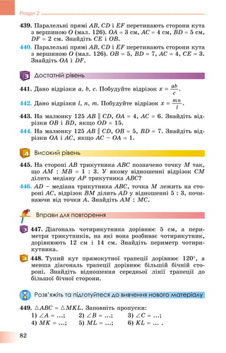 82
Розділ 2
439. Ïàðàëåëüíі ïðÿìі AB, CD і EF ïåðåòèíàþòü ñòîðîíè êóòà
ç âåðøèíîþ O (ìàë. 126). OA  3 ñì, AC  4 ñì, BD  5 ñì,
DF  2 ñì. Çíàéäіòü CE і OB.
440. Ïàðàëåëüíі ïðÿìі AB, CD і EF ïåðåòèíàþòü ñòîðîíè êóòà
ç âåðøèíîþ O (ìàë. 126). OB  5, BD  7, AC  4, CE  3.
Çíàéäіòü OA і DF.
Достатній рівень
441. Äàíî âіäðіçêè a, b, c. Ïîáóäóéòå âіäðіçîê
442. Äàíî âіäðіçêè l, n, m. Ïîáóäóéòå âіäðіçîê
443. Íà ìàëþíêó 125 AB || CD, OA  4, AC  6. Çíàéäіòü âіä-
ðіçêè OB і BD, ÿêùî OD  15.
444. Íà ìàëþíêó 125 AB || CD, OB  5, BD  7. Çíàéäіòü âіä-
ðіçêè OA і AC, ÿêùî AC – OA  1.
Високий рівень
445. Íà ñòîðîíі AB òðèêóòíèêà ABC ïîçíà÷åíî òî÷êó M òàê,
ùî AM : MB  1 : 3. Ó ÿêîìó âіäíîøåííі âіäðіçîê CM
äіëèòü ìåäіàíó AP òðèêóòíèêà ÀÂÑ?
446. AD – ìåäіàíà òðèêóòíèêà ABC, òî÷êà M ëåæèòü íà ñòî-
ðîíі AC, âіäðіçîê BM äіëèòü AD ó âіäíîøåííі 5 : 3, ïî÷è-
íàþ÷è âіä òî÷êè A. Çíàéäіòü AM : MC.
Вправи для повторення
447. Äіàãîíàëü ÷îòèðèêóòíèêà äîðіâíþє 5 ñì, à ïåðè-
ìåòðè òðèêóòíèêіâ, íà ÿêі âîíà ðîçáèâàє ÷îòèðèêóòíèê,
äîðіâíþþòü 12 ñì і 14 ñì. Çíàéäіòü ïåðèìåòð ÷îòèðè-
êóòíèêà.
448. Òóïèé êóò ïðÿìîêóòíîї òðàïåöії äîðіâíþє 120, à
ìåíøà äіàãîíàëü òðàïåöії äîðіâíþє áіëüøіé áі÷íіé ñòî-
ðîíі. Çíàéäіòü âіäíîøåííÿ ñåðåäíüîї ëіíії òðàïåöії äî
áіëüøîї áі÷íîї ñòîðîíè.
Розв’яжіть та підготуйтеся до вивчення нового матеріалу
449. {ABC  {MKL. Çàïîâíіòü ïðîïóñêè:
1) A  ...; 2) B  ...; 3) C  ...;
4) MK  ...; 5) ML  ...; 6) KL  ... .
 