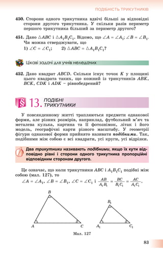 83
ПОДІБНІСТЬ ТРИКУТНИКІВ
450. Ñòîðîíè îäíîãî òðèêóòíèêà âäâі÷і áіëüøі çà âіäïîâіäíі
ñòîðîíè äðóãîãî òðèêóòíèêà. Ó ñêіëüêè ðàçіâ ïåðèìåòð
ïåðøîãî òðèêóòíèêà áіëüøèé çà ïåðèìåòð äðóãîãî?
451. Äàíî {ABC і {A1B1C1. Âіäîìî, ùî A  A1B  B1
×è ìîæíà ñòâåðäæóâàòè, ùî
1) Ñ  C1; 2) {ABC  {A1B1C1?
Цікаві задачі для учнів неледачих
452. Äàíî êâàäðàò ABCD. Ñêіëüêè іñíóє òî÷îê K ó ïëîùèíі
öüîãî êâàäðàòà òàêèõ, ùî êîæíèé іç òðèêóòíèêіâ ABK,
BCK, CDK і ADK – ðіâíîáåäðåíèé?
13.
Ó ïîâñÿêäåííîìó æèòòі òðàïëÿþòüñÿ ïðåäìåòè îäíàêîâîї
ôîðìè, àëå ðіçíèõ ðîçìіðіâ, íàïðèêëàä, ôóòáîëüíèé ì’ÿ÷ òà
ìåòàëåâà êóëüêà, êàðòèíà òà її ôîòîçíіìîê, ëіòàê і éîãî
ìîäåëü, ãåîãðàôі÷íі êàðòè ðіçíîãî ìàñøòàáó. Ó ãåîìåòðії
ôіãóðè îäíàêîâîї ôîðìè ïðèéíÿòî íàçèâàòè ïîäіáíèìè. Òàê,
ïîäіáíèìè ìіæ ñîáîþ є âñі êâàäðàòè, óñі êðóãè, óñі âіäðіçêè.
Два трикутники називають подібними, якщо їх кути від-
повідно рівні і сторони одного трикутника пропорційні
відповідним сторонам другого.
Öå îçíà÷àє, ùî êîëè òðèêóòíèêè ABC і A1B1C1 ïîäіáíі ìіæ
ñîáîþ (ìàë. 127), òî
A  A1, B  B1, C  C1 і
Ìàë. 127
ПОДІБНІ
ТРИКУТНИКИ
 