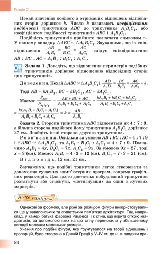 84
Розділ 2
Íåõàé çíà÷åííÿ êîæíîãî ç îòðèìàíèõ âіäíîøåíü âіäïîâіä-
íèõ ñòîðіí äîðіâíþє k. ×èñëî k íàçèâàþòü êîåôіöієíòîì
ïîäіáíîñòі òðèêóòíèêà ABC äî òðèêóòíèêà A1B1C1, àáî
êîåôіöієíòîì ïîäіáíîñòі òðèêóòíèêіâ ABC і A1B1C1.
Ïîäіáíіñòü òðèêóòíèêіâ ïðèéíÿòî ïîçíà÷àòè ñèìâîëîì V.
Ó íàøîìó âèïàäêó {ABC V {A1B1C1. Çàóâàæèìî, ùî іç ñïіâ-
âіäíîøåííÿ ñëіäóє ñïіââіäíîøåííÿ
AB : BC : AC  A1B1 : B1C1 : A1C1.
Çàäà÷à 1. Äîâåäіòü, ùî âіäíîøåííÿ ïåðèìåòðіâ ïîäіáíèõ
òðèêóòíèêіâ äîðіâíþє âіäíîøåííþ âіäïîâіäíèõ ñòîðіí
öèõ òðèêóòíèêіâ.
Ä î â å ä å í í ÿ. Íåõàé {ABC V {A1B1C1 і
Òîäі AB  kA1B1, BC  kB1C1, AC  kA1C1.
Ìàєìî:
Çàäà÷à 2. Ñòîðîíè òðèêóòíèêà ABC âіäíîñÿòüñÿ ÿê 4 : 7 : 9,
à áіëüøà ñòîðîíà ïîäіáíîãî éîìó òðèêóòíèêà A1B1C1 äîðіâíþє
27 ñì. Çíàéäіòü іíøі ñòîðîíè äðóãîãî òðèêóòíèêà.
Ð î ç â’ ÿ ç à í í ÿ. Îñêіëüêè çà óìîâîþ AB : BC : AC  4 : 7 : 9
і {ABC V {A1B1C1, òî A1B1 : B1C1 : A1C1  4 : 7 : 9. Ïîçíà-
÷èìî A1B1  4x, B1C1  7x, A1C1  9x. Çà óìîâîþ 9x  27, òîäі
x  3 (ñì). Ìàєìî: A1B1  4  3  12 (ñì), B1C1  7  3  21 (ñì).
Â і ä ï î â і ä ü. 12 ñì, 21 ñì.
Çàóâàæèìî, ùî ïîäіáíі òðèêóòíèêè ëåãêî ñòâîðþâàòè çà
äîïîìîãîþ ñó÷àñíèõ êîìï’þòåðíèõ ïðîãðàì, çîêðåìà ãðàôі÷-
íèõ ðåäàêòîðіâ. Äëÿ öüîãî äîñòàòíüî ïîáóäîâàíèé òðèêóòíèê
ðîçòÿãíóòè àáî ñòèñíóòè, «ïîòÿãíóâøè» çà îäèí ç êóòîâèõ
ìàðêåðіâ.
Однакові за формою, але різні за розміром фігури використовували-
ся ще у вавилонських та єгипетських пам’ятках архітектури. Так, напри-
клад, у камері батька фараона Рамзеса II є стіна, що вкрита сіткою ква-
дратиків, за допомогою яких на цю стіну переносили у збільшеному
вигляді малюнки маленьких розмірів.
Учення про подібні фігури, яке ґрунтувалося на теорії відношень і
пропорцій, було створено в Давній Греції у V–IV ст. до н. е. завдяки пра-
 
