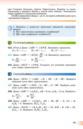 85
ПОДІБНІСТЬ ТРИКУТНИКІВ
цям Гіпократа Хіоського, Архита Тарентського, Евдокса та інших.
Узагальнив ці відомості Евклід у шостій книзі «Начал». Починається
теорія подібності з наступного означення:
«Подібні прямолінійні фігури – це ті, які мають відповідно рівні кути
і пропорційні сторони».
1. Íàâåäіòü ç äîâêіëëÿ ïðèêëàäè ïðåäìåòіâ îäíàêîâîї
ôîðìè.
2. ßêі òðèêóòíèêè íàçèâàþòü ïîäіáíèìè?
3. Ùî òàêå êîåôіöієíò ïîäіáíîñòі?
Початковий рівень
453. (Óñíî.) Äàíî: {ABC{{ V {MNK. Çàïîâíіòü ïðîïóñêè:
1) A  ...; 2) B  ...; 3) C  ... .
454. Äàíî: {ABC{{ V {KLM, Çàïîâíіòü ïðîïóñêè:
1)  ...; 2)  ... .
455. Äàíî: {MLF V {PNK. Ñêëàäіòü óñі ìîæëèâі ïðîïîðöії
äëÿ ñòîðіí òðèêóòíèêіâ.
Середній рівень
456. Äàíî: {MNL V {ABC, M  40, B  80. Çíàéäіòü
íåâіäîìі êóòè îáîõ òðèêóòíèêіâ.
457. Äàíî: {ABC{{ V {DEF, A  30, F  90. Çíàéäіòü íåâі-
äîìі êóòè îáîõ òðèêóòíèêіâ.
458. Äàíî: {ABC{{ V {A1B1C1, AB  8 ñì, A1B1  2 ñì. Çíàéäіòü:
1) 2)
459. Äàíî: {ABC{{ V {A1B1C1, AB  10, BC  8, CA  6,
A1B1  5. Çíàéäіòü: B1C1, C1A1 1.
460. Äàíî: {KLM V {K1L1M1, KL  12, KM  9, LM  21,
K1L1  4. Çíàéäіòü: K1M1, L1M1.
 