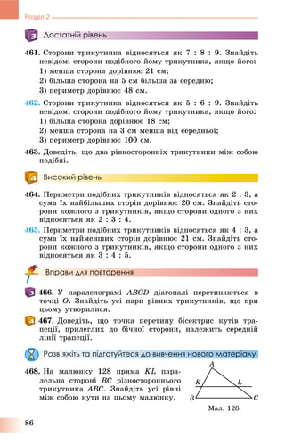 86
Розділ 2
Достатній рівень
461. Ñòîðîíè òðèêóòíèêà âіäíîñÿòüñÿ ÿê 7 : 8 : 9. Çíàéäіòü
íåâіäîìі ñòîðîíè ïîäіáíîãî éîìó òðèêóòíèêà, ÿêùî éîãî:
1) ìåíøà ñòîðîíà äîðіâíþє 21 ñì;
2) áіëüøà ñòîðîíà íà 5 ñì áіëüøà çà ñåðåäíþ;
3) ïåðèìåòð äîðіâíþє 48 ñì.
462. Ñòîðîíè òðèêóòíèêà âіäíîñÿòüñÿ ÿê 5 : 6 : 9. Çíàéäіòü
íåâіäîìі ñòîðîíè ïîäіáíîãî éîìó òðèêóòíèêà, ÿêùî éîãî:
1) áіëüøà ñòîðîíà äîðіâíþє 18 ñì;
2) ìåíøà ñòîðîíà íà 3 ñì ìåíøà âіä ñåðåäíüîї;
3) ïåðèìåòð äîðіâíþє 100 ñì.
463. Äîâåäіòü, ùî äâà ðіâíîñòîðîííіõ òðèêóòíèêè ìіæ ñîáîþ
ïîäіáíі.
Високий рівень
464. Ïåðèìåòðè ïîäіáíèõ òðèêóòíèêіâ âіäíîñÿòüñÿ ÿê 2 : 3, à
ñóìà їõ íàéáіëüøèõ ñòîðіí äîðіâíþє 20 ñì. Çíàéäіòü ñòî-
ðîíè êîæíîãî ç òðèêóòíèêіâ, ÿêùî ñòîðîíè îäíîãî ç íèõ
âіäíîñÿòüñÿ ÿê 2 : 3 : 4.
465. Ïåðèìåòðè ïîäіáíèõ òðèêóòíèêіâ âіäíîñÿòüñÿ ÿê 4 : 3, à
ñóìà їõ íàéìåíøèõ ñòîðіí äîðіâíþє 21 ñì. Çíàéäіòü ñòî-
ðîíè êîæíîãî ç òðèêóòíèêіâ, ÿêùî ñòîðîíè îäíîãî ç íèõ
âіäíîñÿòüñÿ ÿê 3 : 4 : 5.
Вправи для повторення
466. Ó ïàðàëåëîãðàìі ABCD äіàãîíàëі ïåðåòèíàþòüñÿ â
òî÷öі O. Çíàéäіòü óñі ïàðè ðіâíèõ òðèêóòíèêіâ, ùî ïðè
öüîìó óòâîðèëèñÿ.
467. Äîâåäіòü, ùî òî÷êà ïåðåòèíó áіñåêòðèñ êóòіâ òðà-
ïåöії, ïðèëåãëèõ äî áі÷íîї ñòîðîíè, íàëåæèòü ñåðåäíіé
ëіíії òðàïåöії.
Розв’яжіть та підготуйтеся до вивчення нового матеріалу
468. Íà ìàëþíêó 128 ïðÿìà KL ïàðà-
ëåëüíà ñòîðîíі BC ðіçíîñòîðîííüîãî
òðèêóòíèêà ABC. Çíàéäіòü óñі ðіâíі
ìіæ ñîáîþ êóòè íà öüîìó ìàëþíêó.
Ìàë. 128
 