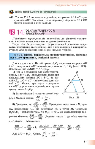 87
ПОДІБНІСТЬ ТРИКУТНИКІВ
Цікаві задачі для учнів неледачих
469. Òî÷êè K і L íàëåæàòü âіäïîâіäíî ñòîðîíàì AB і AC òðè-
êóòíèêà ABC. ×è ìîæå òî÷êà ïåðåòèíó âіäðіçêіâ BL і KC
äіëèòè êîæíèé ç íèõ íàâïіë?
14.
Ïîäіáíіñòü òðèêóòíèêіâ àíàëîãі÷íî äî ðіâíîñòі òðèêóò-
íèêіâ ìîæíà âñòàíîâëþâàòè çà äîïîìîãîþ îçíàê.
Ïåðø íіæ їõ ðîçãëÿíóòè, ñôîðìóëþєìî і äîâåäåìî ëåìó,
òîáòî äîïîìіæíå òâåðäæåííÿ, ÿêå є ïðàâèëüíèì і âèêîðèñòî-
âóєòüñÿ äëÿ äîâåäåííÿ îäíієї àáî êіëüêîõ òåîðåì.
Ë å ì à. Ïðÿìà, ïàðàëåëüíà ñòîðîíі òðèêóòíèêà, âіäòèíàє
âіä íüîãî òðèêóòíèê, ïîäіáíèé äàíîìó.
Ä î â å ä å í í ÿ. Íåõàé ïðÿìà B1C1 ïåðåòèíàє ñòîðîíè AB
і AC òðèêóòíèêà ABC âіäïîâіäíî ó òî÷êàõ B1 і C1 (ìàë. 129).
Äîâåäåìî, ùî {ABC V {AB1C1.
1) Êóò A є ñïіëüíèì äëÿ îáîõ òðèêóò-
íèêіâ, B  B1 (ÿê âіäïîâіäíі êóòè ïðè
ïàðàëåëüíèõ ïðÿìèõ BC і B1C1 òà ñі÷-
íіé AB), C  C1 (àíàëîãі÷íî äëÿ ñі÷-
íîї AC). Îòæå, òðè êóòè òðèêóòíè-
êà ABC äîðіâíþþòü âіäïîâіäíèì êóòàì
òðèêóòíèêà AB1C1.
2) Çà íàñëіäêîì 2 ç óçàãàëüíåíîї òåî-
ðåìè Ôàëåñà ìàєìî:
3) Äîâåäåìî, ùî Ïðîâåäåìî ÷åðåç òî÷êó B1 ïðÿ-
ìó, ïàðàëåëüíó AC, ùî ïåðåòèíàє BC ó òî÷öі M. Îñêіëüêè
B1MCC1 – ïàðàëåëîãðàì, òî B1C1  MC. Çà óçàãàëüíåíîþ òåî-
ðåìîþ Ôàëåñà: Äîäàìî ÷èñëî 1 äî îáîõ ÷àñòèí
öієї ðіâíîñòі. Ìàòèìåìî:
Àëå MC  B1C1. Îòæå,
ОЗНАКИ ПОДІБНОСТІ
ТРИКУТНИКІВ
Ìàë. 129
 