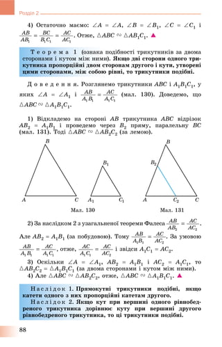 88
Розділ 2
4) Îñòàòî÷íî ìàєìî: A  A, B  B1, C  C1 і
Îòæå, {ABC V {AB1C1. 
Ò å î ð å ì à 1 (îçíàêà ïîäіáíîñòі òðèêóòíèêіâ çà äâîìà
ñòîðîíàìè і êóòîì ìіæ íèìè). ßêùî äâі ñòîðîíè îäíîãî òðè-
êóòíèêà ïðîïîðöіéíі äâîì ñòîðîíàì äðóãîãî і êóòè, óòâîðåíі
öèìè ñòîðîíàìè, ìіæ ñîáîþ ðіâíі, òî òðèêóòíèêè ïîäіáíі.
Ä î â å ä å í í ÿ. Ðîçãëÿíåìî òðèêóòíèêè ABC і A1B1C1, ó
ÿêèõ A  A1 і (ìàë. 130). Äîâåäåìî, ùî
{ABC V {A1B1C1.
1) Âіäêëàäåìî íà ñòîðîíі AB òðèêóòíèêà ABC âіäðіçîê
AB2  A1B1 і ïðîâåäåìî ÷åðåç B2 ïðÿìó, ïàðàëåëüíó BC
(ìàë. 131). Òîäі {ABC V {AB2C2 (çà ëåìîþ).
Ìàë. 130 Ìàë. 131
2) Çà íàñëіäêîì 2 ç óçàãàëüíåíîї òåîðåìè Ôàëåñà
Àëå AB2  A1B1 (çà ïîáóäîâîþ). Òîìó . Çà óìîâîþ
îòæå, і çâіäñè A1C1  AC2.
3) Îñêіëüêè A  A1, AB2  A1B1 і AC2  A1C1, òî
{AB2C2  {A1B1C1 (çà äâîìà ñòîðîíàìè і êóòîì ìіæ íèìè).
4) Àëå {ABC V {AB2C2, îòæå, {ABC V {A1B1C1. 
Í à ñ ë і ä î ê 1. Ïðÿìîêóòíі òðèêóòíèêè ïîäіáíі, ÿêùî
êàòåòè îäíîãî ç íèõ ïðîïîðöіéíі êàòåòàì äðóãîãî.
Í à ñ ë і ä î ê 2. ßêùî êóò ïðè âåðøèíі îäíîãî ðіâíîáåä-
ðåíîãî òðèêóòíèêà äîðіâíþє êóòó ïðè âåðøèíі äðóãîãî
ðіâíîáåäðåíîãî òðèêóòíèêà, òî öі òðèêóòíèêè ïîäіáíі.
 