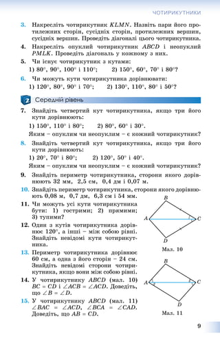 9
ЧОТИРИКУТНИКИ
3. Íàêðåñëіòü ÷îòèðèêóòíèê KLMN. Íàçâіòü ïàðè éîãî ïðî-
òèëåæíèõ ñòîðіí, ñóñіäíіõ ñòîðіí, ïðîòèëåæíèõ âåðøèí,
ñóñіäíіõ âåðøèí. Ïðîâåäіòü äіàãîíàëі öüîãî ÷îòèðèêóòíèêà.
4. Íàêðåñëіòü îïóêëèé ÷îòèðèêóòíèê ABCD і íåîïóêëèé
PMLK. Ïðîâåäіòü äіàãîíàëü ó êîæíîìó ç íèõ.
5. ×è іñíóє ÷îòèðèêóòíèê ç êóòàìè:
1) 80, 90, 100 і 110; 2) 150, 60, 70 і 80?
6. ×è ìîæóòü êóòè ÷îòèðèêóòíèêà äîðіâíþâàòè:
1) 120, 80, 90 і 70; 2) 130, 110, 80 і 50?
Середній рівень
7. Çíàéäіòü ÷åòâåðòèé êóò ÷îòèðèêóòíèêà, ÿêùî òðè éîãî
êóòè äîðіâíþþòü:
1) 150, 110 і 80; 2) 80, 60 і 30.
ßêèì – îïóêëèì ÷è íåîïóêëèì – є êîæíèé ÷îòèðèêóòíèê?
8. Çíàéäіòü ÷åòâåðòèé êóò ÷îòèðèêóòíèêà, ÿêùî òðè éîãî
êóòè äîðіâíþþòü:
1) 20, 70 і 80; 2) 120, 50 і 40.
ßêèì – îïóêëèì ÷è íåîïóêëèì – є êîæíèé ÷îòèðèêóòíèê?
9. Çíàéäіòü ïåðèìåòð ÷îòèðèêóòíèêà, ñòîðîíè ÿêîãî äîðіâ-
íþþòü 32 ìì, 2,5 ñì, 0,4 äì і 0,07 ì.
10. Çíàéäіòü ïåðèìåòð ÷îòèðèêóòíèêà, ñòîðîíè ÿêîãî äîðіâíþ-
þòü 0,08 ì, 0,7 äì, 6,3 ñì і 54 ìì.
11. ×è ìîæóòü óñі êóòè ÷îòèðèêóòíèêà
áóòè: 1) ãîñòðèìè; 2) ïðÿìèìè;
3) òóïèìè?
12. Îäèí ç êóòіâ ÷îòèðèêóòíèêà äîðіâ-
íþє 120, à іíøі – ìіæ ñîáîþ ðіâíі.
Çíàéäіòü íåâіäîìі êóòè ÷îòèðèêóò-
íèêà.
13. Ïåðèìåòð ÷îòèðèêóòíèêà äîðіâíþє
60 ñì, à îäíà ç éîãî ñòîðіí – 24 ñì.
Çíàéäіòü íåâіäîìі ñòîðîíè ÷îòèðè-
êóòíèêà, ÿêùî âîíè ìіæ ñîáîþ ðіâíі.
14. Ó ÷îòèðèêóòíèêó ABCD (ìàë. 10)
BC  CD і ACB  ACD. Äîâåäіòü,
ùî B  D.
15. Ó ÷îòèðèêóòíèêó ABCD (ìàë. 11)
BAC  ACD, BCA  CAD.
Äîâåäіòü, ùî AB  CD.
Ìàë. 10
Ìàë. 11
 