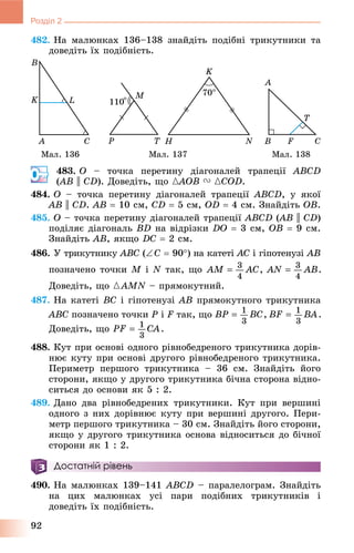 92
Розділ 2
482. Íà ìàëþíêàõ 136–138 çíàéäіòü ïîäіáíі òðèêóòíèêè òà
äîâåäіòü їõ ïîäіáíіñòü.
Ìàë. 136 Ìàë. 137 Ìàë. 138
483. O – òî÷êà ïåðåòèíó äіàãîíàëåé òðàïåöії ABCD
(AB(( || CD). Äîâåäіòü, ùî {AOB{{ V {COD.
484. O – òî÷êà ïåðåòèíó äіàãîíàëåé òðàïåöії ABCD, ó ÿêîї
AB || CD. AÂ  10 ñì, CD  5 ñì, OD  4 ñì. Çíàéäіòü OB.
485. O – òî÷êà ïåðåòèíó äіàãîíàëåé òðàïåöії ABCD (AB(( || CD)
ïîäіëÿє äіàãîíàëü BD íà âіäðіçêè DO  3 ñì, OB  9 ñì.
Çíàéäіòü AB, ÿêùî DC  2 ñì.
486. Ó òðèêóòíèêó ABC (C  90) íà êàòåòі AC і ãіïîòåíóçі AB
ïîçíà÷åíî òî÷êè M і N òàê, ùî
Äîâåäіòü, ùî {AMN – ïðÿìîêóòíèé.
487. Íà êàòåòі BC і ãіïîòåíóçі AB ïðÿìîêóòíîãî òðèêóòíèêà
ABC ïîçíà÷åíî òî÷êè P і F òàê, ùî
Äîâåäіòü, ùî
488. Êóò ïðè îñíîâі îäíîãî ðіâíîáåäðåíîãî òðèêóòíèêà äîðіâ-
íþє êóòó ïðè îñíîâі äðóãîãî ðіâíîáåäðåíîãî òðèêóòíèêà.
Ïåðèìåòð ïåðøîãî òðèêóòíèêà – 36 ñì. Çíàéäіòü éîãî
ñòîðîíè, ÿêùî ó äðóãîãî òðèêóòíèêà áі÷íà ñòîðîíà âіäíî-
ñèòüñÿ äî îñíîâè ÿê 5 : 2.
489. Äàíî äâà ðіâíîáåäðåíèõ òðèêóòíèêè. Êóò ïðè âåðøèíі
îäíîãî ç íèõ äîðіâíþє êóòó ïðè âåðøèíі äðóãîãî. Ïåðè-
ìåòð ïåðøîãî òðèêóòíèêà – 30 ñì. Çíàéäіòü éîãî ñòîðîíè,
ÿêùî ó äðóãîãî òðèêóòíèêà îñíîâà âіäíîñèòüñÿ äî áі÷íîї
ñòîðîíè ÿê 1 : 2.
Достатній рівень
490. Íà ìàëþíêàõ 139–141 ABCD – ïàðàëåëîãðàì. Çíàéäіòü
íà öèõ ìàëþíêàõ óñі ïàðè ïîäіáíèõ òðèêóòíèêіâ і
äîâåäіòü їõ ïîäіáíіñòü.
 