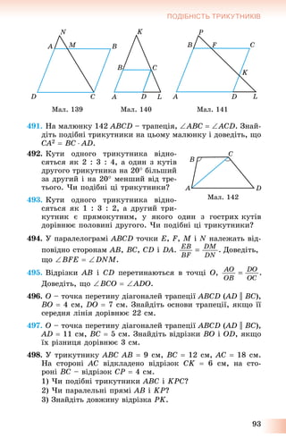 93
ПОДІБНІСТЬ ТРИКУТНИКІВ
Ìàë. 139 Ìàë. 140 Ìàë. 141
491. Íà ìàëþíêó 142 ABCD – òðàïåöіÿ, ABC  ACD. Çíàé-
äіòü ïîäіáíі òðèêóòíèêè íà öüîìó ìàëþíêó і äîâåäіòü, ùî
CA2  BC  AD.
492. Êóòè îäíîãî òðèêóòíèêà âіäíî-
ñÿòüñÿ ÿê 2 : 3 : 4, à îäèí ç êóòіâ
äðóãîãî òðèêóòíèêà íà 20 áіëüøèé
çà äðóãèé і íà 20 ìåíøèé âіä òðå-
òüîãî. ×è ïîäіáíі öі òðèêóòíèêè?
493. Êóòè îäíîãî òðèêóòíèêà âіäíî-
ñÿòüñÿ ÿê 1 : 3 : 2, à äðóãèé òðè-
êóòíèê є ïðÿìîêóòíèì, ó ÿêîãî îäèí ç ãîñòðèõ êóòіâ
äîðіâíþє ïîëîâèíі äðóãîãî. ×è ïîäіáíі öі òðèêóòíèêè?
494. Ó ïàðàëåëîãðàìі ABCD òî÷êè E, F, M і N íàëåæàòü âіä-
ïîâіäíî ñòîðîíàì AB, BC, CD і DA. Äîâåäіòü,
ùî BFE  DNM.
495. Âіäðіçêè AB і CD ïåðåòèíàþòüñÿ â òî÷öі O,
Äîâåäіòü, ùî BCO  ADO.
496. O – òî÷êà ïåðåòèíó äіàãîíàëåé òðàïåöії ABCD (AD(( || BC),
BO  4 ñì, DO  7 ñì. Çíàéäіòü îñíîâè òðàïåöії, ÿêùî її
ñåðåäíÿ ëіíіÿ äîðіâíþє 22 ñì.
497. O – òî÷êà ïåðåòèíó äіàãîíàëåé òðàïåöії ABCD (AD(( || BC),
AD  11 ñì, BC  5 ñì. Çíàéäіòü âіäðіçêè BO і OD, ÿêùî
їõ ðіçíèöÿ äîðіâíþє 3 ñì.
498. Ó òðèêóòíèêó ABC AB  9 ñì, BC  12 ñì, AC  18 ñì.
Íà ñòîðîíі AC âіäêëàäåíî âіäðіçîê CK  6 ñì, íà ñòî-
ðîíі BC – âіäðіçîê CP  4 ñì.
1) ×è ïîäіáíі òðèêóòíèêè ABC і KPC?
2) ×è ïàðàëåëüíі ïðÿìі AB і KP?
3) Çíàéäіòü äîâæèíó âіäðіçêà PK.
Ìàë. 142
 