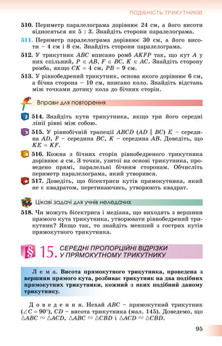 95
ПОДІБНІСТЬ ТРИКУТНИКІВ
510. Ïåðèìåòð ïàðàëåëîãðàìà äîðіâíþє 24 ñì, à éîãî âèñîòè
âіäíîñÿòüñÿ ÿê 5 : 3. Çíàéäіòü ñòîðîíè ïàðàëåëîãðàìà.
511. Ïåðèìåòð ïàðàëåëîãðàìà äîðіâíþє 30 ñì, à éîãî âèñî-
òè – 4 ñì і 8 ñì. Çíàéäіòü ñòîðîíè ïàðàëåëîãðàìà.
512. Ó òðèêóòíèê ABC âïèñàíî ðîìá AKFP òàê, ùî êóò A ó
íèõ ñïіëüíèé, P  AB, F  BC, K  AC. Çíàéäіòü ñòîðîíó
ðîìáà, ÿêùî CK  4 ñì, PB  9 ñì.
513. Ó ðіâíîáåäðåíèé òðèêóòíèê, îñíîâà ÿêîãî äîðіâíþє 6 ñì,
à áі÷íà ñòîðîíà – 10 ñì, âïèñàíî êîëî. Çíàéäіòü âіäñòàíü
ìіæ òî÷êàìè äîòèêó êîëà äî áі÷íèõ ñòîðіí.
Вправи для повторення
514. Çíàéäіòü êóòè òðèêóòíèêà, ÿêùî òðè éîãî ñåðåäíі
ëіíії ðіâíі ìіæ ñîáîþ.
515. Ó ðіâíîáі÷íіé òðàïåöії ABCD (AD(( || BC) E – ñåðåäè-
íà AD, F – ñåðåäèíà BC, K – ñåðåäèíà AB. Äîâåäіòü, ùî
KE  KF.
516. Êîæíà ç áі÷íèõ ñòîðіí ðіâíîáåäðåíîãî òðèêóòíèêà
äîðіâíþє a ñì. Ç òî÷êè, óçÿòîї íà îñíîâі òðèêóòíèêà, ïðî-
âåäåíî ïðÿìі, ïàðàëåëüíі áі÷íèì ñòîðîíàì. Îá÷èñëіòü
ïåðèìåòð ïàðàëåëîãðàìà, ÿêèé óòâîðèâñÿ.
517. Äîâåäіòü, ùî áіñåêòðèñè êóòіâ ïðÿìîêóòíèêà, ÿêèé
íå є êâàäðàòîì, ïåðåòèíàþ÷èñü, óòâîðþþòü êâàäðàò.
Цікаві задачі для учнів неледачих
518. ×è ìîæóòü áіñåêòðèñà і ìåäіàíà, ùî âèõîäÿòü ç âåðøèíè
ïðÿìîãî êóòà òðèêóòíèêà, óòâîðþâàòè ðіâíîáåäðåíèé òðè-
êóòíèê? ßêùî òàê, òî çíàéäіòü ìåíøèé ç ãîñòðèõ êóòіâ
ïðÿìîêóòíîãî òðèêóòíèêà.
15.
Ë å ì à. Âèñîòà ïðÿìîêóòíîãî òðèêóòíèêà, ïðîâåäåíà ç
âåðøèíè ïðÿìîãî êóòà, ðîçáèâàє òðèêóòíèê íà äâà ïîäіáíèõ
ïðÿìîêóòíèõ òðèêóòíèêè, êîæíèé ç ÿêèõ ïîäіáíèé äàíîìó
òðèêóòíèêó.
Ä î â å ä å í í ÿ. Íåõàé ABC – ïðÿìîêóòíèé òðèêóòíèê
(C  90), CD – âèñîòà òðèêóòíèêà (ìàë. 145). Äîâåäåìî, ùî
{ABC{{ V {ACD{{ , {ABC{{ V {CBD і {ACD{{ V {CBD.
СЕРЕДНІ ПРОПОРЦІЙНІ ВІДРІЗКИ
У ПРЯМОКУТНОМУ ТРИКУТНИКУ
 