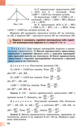 96
Розділ 2
1) Ó ïðÿìîêóòíèõ òðèêóòíèêіâ ABC
і ACD êóò A – ñïіëüíèé. Òîìó
{ABC{{ V {ACD{{ (çà ãîñòðèì êóòîì).
2) Àíàëîãі÷íî {ABC{{ V {CBD (B –
ñïіëüíèé, BCA  BDC  90). Çâіäêè
A  BCD.
3) Ó òðèêóòíèêіâ ACD (D  90)
і CBD (D  90) A  BCD. Òîìó
{ACD{{ V {CBD (çà ãîñòðèì êóòîì). 
Âіäðіçîê AD íàçèâàþòü ïðîåêöієþ êàòåòà AC íà ãіïîòåíó-
çó AB, à âіäðіçîê BD – ïðîåêöієþ êàòåòà BC íà ãіïîòåíóçó AB.
Відрізок k називаютьk середнім пропорційним (абом серед-
нім геометричним) відрізків m і n, якщо k2 = m · n.
Ò å î ð å ì à (ïðî ñåðåäíі ïðîïîðöіéíі âіäðіçêè â ïðÿìî-
êóòíîìó òðèêóòíèêó). 1) Âèñîòà ïðÿìîêóòíîãî òðèêóòíèêà,
ïðîâåäåíà ç âåðøèíè ïðÿìîãî êóòà, є ñåðåäíіì ïðîïîðöіé-
íèì ïðîåêöіé êàòåòіâ íà ãіïîòåíóçó. 2) Êàòåò ïðÿìîêóòíîãî
їòðèêóòíèêà є ñåðåäíіì ïðîïîðöіéíèì ãіïîòåíóçè і ïðîåêöії
öüîãî êàòåòà íà ãіïîòåíóçó.
Ä î â å ä å í í ÿ. Ðîçãëÿíåìî ìàëþíîê 145.
1) {ACD{{ V {CBD (çà ëåìîþ). Òîìó
àáî CD2  AD  BD.
2) {ABC{{ V {ACD{{ (çà ëåìîþ). Òîìó
àáî AC2  AB  AD.
{ABC{{ V {CBD (çà ëåìîþ). Òîìó
àáî BC2  AB  BD. 
Çàäà÷à 1. CD – âèñîòà ïðÿìîêóòíîãî òðèêóòíèêà ABC ç
ïðÿìèì êóòîì Ñ. Äîâåäіòü, ùî
Ä î â å ä å í í ÿ. Ðîçãëÿíåìî ìàëþíîê 145. Îñêіëüêè
AC2  AB  AD, òî à îñêіëüêè BC2  AB  AD, òî
Òîìó çâіäêè
Çàäà÷à 2. Âèñîòà ïðÿìîêóòíîãî òðèêóòíèêà, ïðîâåäåíà äî
ãіïîòåíóçè, äіëèòü її íà âіäðіçêè 9 ñì і 16 ñì. Çíàéäіòü ïåðè-
ìåòð òðèêóòíèêà.
Ìàë. 145
 