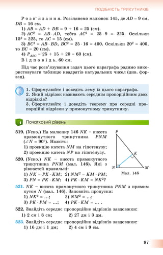 97
ПОДІБНІСТЬ ТРИКУТНИКІВ
Ð î ç â’ ÿ ç à í í ÿ. Ðîçãëÿíåìî ìàëþíîê 145, äå AD  9 ñì,
DB  16 ñì.
1) AB  AD + DB  9 + 16  25 (ñì).
2) AC2  AB  AD, òîáòî AC2  25  9  225. Îñêіëüêè
152  225, òî AC  15 (ñì).
3) BC2  AB  BD, BC2  25  16  400. Îñêіëüêè 202  400,
òî BC  20 (ñì).
4) PABCP  25 + 15 + 20  60 (ñì).
Â і ä ï î â і ä ü. 60 ñì.
Ïіä ÷àñ ðîçâ’ÿçóâàííÿ çàäà÷ öüîãî ïàðàãðàôà ðàäèìî âèêî-
ðèñòîâóâàòè òàáëèöþ êâàäðàòіâ íàòóðàëüíèõ ÷èñåë (äèâ. ôîð-
çàö).
1. Ñôîðìóëþéòå і äîâåäіòü ëåìó іç öüîãî ïàðàãðàôà.
2. ßêèé âіäðіçîê íàçèâàþòü ñåðåäíіì ïðîïîðöіéíèì äâîõ
âіäðіçêіâ?
3. Ñôîðìóëþéòå і äîâåäіòü òåîðåìó ïðî ñåðåäíі ïðî-
ïîðöіéíі âіäðіçêè ó ïðÿìîêóòíîìó òðèêóòíèêó.
Початковий рівень
519. (Óñíî.) Íà ìàëþíêó 146 NK – âèñîòà
ïðÿìîêóòíîãî òðèêóòíèêà PNM
(N  90). Íàçâіòü:
1) ïðîåêöіþ êàòåòà NM íà ãіïîòåíóçó;
2) ïðîåêöіþ êàòåòà NP íà ãіïîòåíóçó.
520. (Óñíî.) NK – âèñîòà ïðÿìîêóòíîãî
òðèêóòíèêà PNM (ìàë. 146). ßêі ç
ðіâíîñòåé ïðàâèëüíі:
1) NK  PK  KM; 2) NM2  KM  PM;
3) PN  PK  KM; 4) PK  KM  NK2?
521. NK – âèñîòà ïðÿìîêóòíîãî òðèêóòíèêà PNM ç ïðÿìèì
êóòîì N (ìàë. 146). Çàïîâíіòü ïðîïóñêè:
1) NK2  ...; 2) NM2  ...;
3) PK  PM  ...; 4) PK  KM  ... .
522. Çíàéäіòü ñåðåäíє ïðîïîðöіéíå âіäðіçêіâ çàâäîâæêè:
1) 2 ñì і 8 ñì; 2) 27 äì і 3 äì.
523. Çíàéäіòü ñåðåäíє ïðîïîðöіéíå âіäðіçêіâ çàâäîâæêè:
1) 16 äì і 1 äì; 2) 4 ñì і 9 ñì.
Ìàë. 146
 