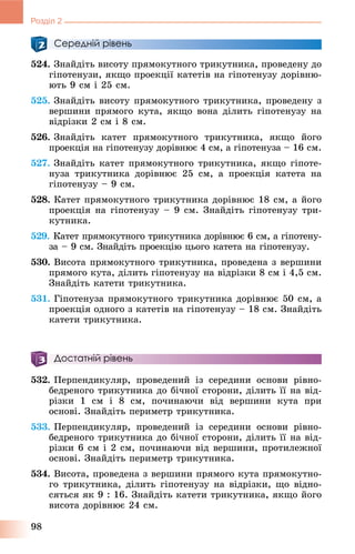 98
Розділ 2
Середній рівень
524. Çíàéäіòü âèñîòó ïðÿìîêóòíîãî òðèêóòíèêà, ïðîâåäåíó äî
ãіïîòåíóçè, ÿêùî ïðîåêöії êàòåòіâ íà ãіïîòåíóçó äîðіâíþ-
þòü 9 ñì і 25 ñì.
525. Çíàéäіòü âèñîòó ïðÿìîêóòíîãî òðèêóòíèêà, ïðîâåäåíó ç
âåðøèíè ïðÿìîãî êóòà, ÿêùî âîíà äіëèòü ãіïîòåíóçó íà
âіäðіçêè 2 ñì і 8 ñì.
526. Çíàéäіòü êàòåò ïðÿìîêóòíîãî òðèêóòíèêà, ÿêùî éîãî
ïðîåêöіÿ íà ãіïîòåíóçó äîðіâíþє 4 ñì, à ãіïîòåíóçà – 16 ñì.
527. Çíàéäіòü êàòåò ïðÿìîêóòíîãî òðèêóòíèêà, ÿêùî ãіïîòå-
íóçà òðèêóòíèêà äîðіâíþє 25 ñì, à ïðîåêöіÿ êàòåòà íà
ãіïîòåíóçó – 9 ñì.
528. Êàòåò ïðÿìîêóòíîãî òðèêóòíèêà äîðіâíþє 18 ñì, à éîãî
ïðîåêöіÿ íà ãіïîòåíóçó – 9 ñì. Çíàéäіòü ãіïîòåíóçó òðè-
êóòíèêà.
529. Êàòåò ïðÿìîêóòíîãî òðèêóòíèêà äîðіâíþє 6 ñì, à ãіïîòåíó-
çà – 9 ñì. Çíàéäіòü ïðîåêöіþ öüîãî êàòåòà íà ãіïîòåíóçó.
530. Âèñîòà ïðÿìîêóòíîãî òðèêóòíèêà, ïðîâåäåíà ç âåðøèíè
ïðÿìîãî êóòà, äіëèòü ãіïîòåíóçó íà âіäðіçêè 8 ñì і 4,5 ñì.
Çíàéäіòü êàòåòè òðèêóòíèêà.
531. Ãіïîòåíóçà ïðÿìîêóòíîãî òðèêóòíèêà äîðіâíþє 50 ñì, à
ïðîåêöіÿ îäíîãî ç êàòåòіâ íà ãіïîòåíóçó – 18 ñì. Çíàéäіòü
êàòåòè òðèêóòíèêà.
Достатній рівень
532. Ïåðïåíäèêóëÿð, ïðîâåäåíèé іç ñåðåäèíè îñíîâè ðіâíî-
áåäðåíîãî òðèêóòíèêà äî áі÷íîї ñòîðîíè, äіëèòü її íà âіä-
ðіçêè 1 ñì і 8 ñì, ïî÷èíàþ÷è âіä âåðøèíè êóòà ïðè
îñíîâі. Çíàéäіòü ïåðèìåòð òðèêóòíèêà.
533. Ïåðïåíäèêóëÿð, ïðîâåäåíèé іç ñåðåäèíè îñíîâè ðіâíî-
áåäðåíîãî òðèêóòíèêà äî áі÷íîї ñòîðîíè, äіëèòü її íà âіä-
ðіçêè 6 ñì і 2 ñì, ïî÷èíàþ÷è âіä âåðøèíè, ïðîòèëåæíîї
îñíîâі. Çíàéäіòü ïåðèìåòð òðèêóòíèêà.
534. Âèñîòà, ïðîâåäåíà ç âåðøèíè ïðÿìîãî êóòà ïðÿìîêóòíî-
ãî òðèêóòíèêà, äіëèòü ãіïîòåíóçó íà âіäðіçêè, ùî âіäíî-
ñÿòüñÿ ÿê 9 : 16. Çíàéäіòü êàòåòè òðèêóòíèêà, ÿêùî éîãî
âèñîòà äîðіâíþє 24 ñì.
 