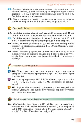 99
ПОДІБНІСТЬ ТРИКУТНИКІВ
535. Âèñîòà, ïðîâåäåíà ç âåðøèíè ïðÿìîãî êóòà ïðÿìîêóòíî-
ãî òðèêóòíèêà, äіëèòü ãіïîòåíóçó íà âіäðіçêè, îäèí ç ÿêèõ
äîðіâíþє 16 ñì, à äðóãèé âіäíîñèòüñÿ äî âèñîòè ÿê 3 : 4.
Çíàéäіòü âèñîòó òðèêóòíèêà.
536. Êîëî, âïèñàíå â ðîìá, òî÷êîþ äîòèêó äіëèòü ñòîðîíó
ðîìáà íà âіäðіçêè 1 ñì і 4 ñì. Çíàéäіòü ðàäіóñ êîëà.
Високий рівень
537. Çíàéäіòü âèñîòó ðіâíîáі÷íîї òðàïåöії, îñíîâè ÿêîї 10 ñì
і 8 ñì, à äіàãîíàëü ïåðïåíäèêóëÿðíà äî áі÷íîї ñòîðîíè.
538. Çíàéäіòü âèñîòó ðіâíîáі÷íîї òðàïåöії, îñíîâà ÿêîї 13 ñì і
5 ñì, à äіàãîíàëü ïåðïåíäèêóëÿðíà äî áі÷íîї ñòîðîíè.
539. Êîëî, âïèñàíå ó òðàïåöіþ, äіëèòü òî÷êîþ äîòèêó áі÷íó
ñòîðîíó íà âіäðіçêè çàâäîâæêè 4 ñì і 9 ñì. Çíàéäіòü âèñî-
òó òðàïåöії.
540. Êîëî, âïèñàíå ó òðàïåöіþ, äіëèòü òî÷êîþ äîòèêó îäíó ç
áі÷íèõ ñòîðіí íà âіäðіçêè çàâäîâæêè 2 ñì і 8 ñì, à äðóãó –
íà âіäðіçêè, îäèí ç ÿêèõ äîðіâíþє 4 ñì. Çíàéäіòü ïåðèìåòð
òðàïåöії.
Вправи для повторення
541. Áіñåêòðèñà ãîñòðîãî êóòà ïðÿìîêóòíîãî òðèêóòíèêà
óòâîðþє çі ñòîðîíîþ òðèêóòíèêà êóò 18. Çíàéäіòü êóòè
òðèêóòíèêà.
542. Ïðî òðèêóòíèêè ABC і KLM âіäîìî, ùî A  B 
 K + L, B  C  L + M. ×è ïîäіáíі öі òðèêóò-
íèêè?
543. Ó ðіâíîáі÷íіé òðàïåöії äіàãîíàëü äіëèòü ãîñòðèé êóò
íàâïіë. Äîâåäіòü, ùî òóïèé êóò òðàïåöії äîðіâíþє òóïîìó
êóòó ìіæ äіàãîíàëÿìè.
Цікаві задачі для учнів неледачих
544. (Îëіìïіàäà Íüþ-Éîðêà, 1976 ð.) Âèñîòè ãîñòðîêóòíîãî
òðèêóòíèêà ABC ïåðåòèíàþòüñÿ â òî÷öі O, à íà âіäðіçêàõ
OB і OC ïîçíà÷åíî òî÷êè B1 і C1, äëÿ ÿêèõ AB1C 
 AC1B  90. Äîâåäіòü, ùî AB1  AC1.
 
