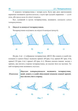 10 § 1. Чотирикутники
У кожного чотирикутника є чотири кути. Кути при двох протилежних
вершинах називають протилежними, а кути при сусідніх вершинах — сусід-
німи, або прилеглими до однієї сторони.
Кут, суміжний із кутом чотирикутника, називають зовнішнім кутом
чотирикутника.
2. Опуклі та неопуклі чотирикутники.
Чотирикутники поділяють на опуклі й неопуклі (вгнуті).
Рис. 6
На рис. 6 а) – г) зображено чотирикутник ABCD. Він лежить в одній пів-
площині (з одного боку): відносно прямої AB (рис. 6 а), прямої BС (рис. 6 б),
прямої CD (рис. 6 в) і прямої AD (рис. 6 г). Можна сказати інакше: жодна з
прямих, яка містить сторони чотирикутника, не поділяє його на частини. Та-
кий чотирикутник називають опуклим.
Рис. 7
а) б) в) г)
Означення
Опуклим чотирикутником називають чотирикутник,
який лежить в одній півплощині відносно кожної прямої,
яка містить його сторону.
а) б) в) г)
 