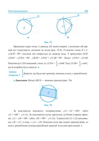 Розв’язуємо разом 101
Рис. 75
Проведемо через точку А діаметр AD, який утворює з дотичною АВ пря-
мий кут (властивість дотичної до кола) (рис. 75 б). З’єднаємо точки D і С.
∠АСD = 90°, оскільки він спирається на діаметр кола. З трикутника ACD:
∠DAC + ∠CDA = 90°. ∠BAD = ∠DAC + ∠CAB = 90°. Звідси ∠CDA = ∠CAB.
Оскільки кут CDA вписаний у коло, то ∠СDA = ∪AmB. Тоді ∠САB = ∪AmC,
що й потрібно було довести. ●
● Доведення. Нехай ABCD — вписана трапеція (рис. 76).
Рис. 76
За властивістю вписаного чотирикутника ∠A + ∠C = 180°, тобто
∠C = 180° – ∠A (1). За властивістю кутів, прилеглих до бічної сторони трапе-
ції, ∠A + ∠В = 180°, тобто ∠В = 180° – ∠А (2). З рівностей (1) і (2) випливає,
що ∠В = ∠C, а отже, і ∠A = ∠D. Оскільки кути при основі трапеції рівні, то
вона є рівнобічною (ознака рівнобічної трапеції за кутами при основі). ●
а) б)
Задача-
теорема 5
Довести, що будь-яка трапеція, вписана в коло, є рівнобічною.
 