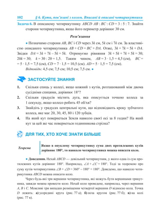 102 § 6. Кути, пов’язані з колом. Вписані й описані чотирикутники
Задача 6. В описаному чотирикутнику ABCD AB : BC : CD = 3 : 5 : 7. Знайти
сторони чотирикутника, якщо його периметр дорівнює 30 см.
Розв’язання
● Позначимо сторони АВ, ВС і CD через 3k см, 5k см і 7k см. За властиві-
стю описаного чотирикутника AB + CD = BC + DA. Отже, 3k + 7k = 5k + DА.
Звідки DA = 3k + 7k – 5k = 5k. Отримуємо рівняння 3k + 5k + 7k + 5k = 30;
20k = 30; k = 30 : 20 = 1,5. Таким чином, АВ = 3 · 1,5 = 4,5 (см), ВС =
= 5 · 1,5 = 7,5 (см), CD = 7 · 1,5 = 10,5 (см). AD = 5 · 1,5 = 7,5 (см).
Відповідь: 4,5 см; 7,5 см; 10,5 см; 7,5 см. ●
1. Скільки спиць у колесі, якщо кожний з кутів, розташований між двома
сусідніми спицями, дорівнює 18°?
2. Скільки градусів містить дуга, яка описується точкою колеса за
1 секунду, якщо колесо робить 45 об/хв?
3. Знайдіть у градусах центральні кути, що відповідають кроку зубчатого
колеса, яке має 20, 30, 45, 80 і 120 зубців.
4. На який кут повернеться Земля навколо своєї осі за 8 годин? На який
кут за цей же час повернеться годинникова стрілка?
● Доведення. Нехай АВСD — довільний чотирикутник, у якого одна із сум про-
тилежних кутів дорівнює 180°. Наприклад, ∠А + ∠С = 180°. Тоді за теоремою про
суму кутів чотирикутника ∠В + ∠D = 360° – 180° = 180°. Доведемо, що навколо чоти-
рикутника ABCD можна описати коло.
Через будь-які три вершини чотирикутника, які можуть бути вершинами трикут-
ника, завжди можна провести коло. Нехай коло проведене, наприклад, через вершини
А, В і С. Можливі три випадки розміщення четвертої вершини D відносно кола. Точка
D лежить: а) усередині круга (рис. 77 а); б) поза кругом (рис. 77 б); в) на колі
(рис. 77 в).
ЗАСТОСУЙТЕ ЗНАННЯ
ДЛЯ ТИХ, ХТО ХОЧЕ ЗНАТИ БІЛЬШЕ
Теорема
Якщо в опуклому чотирикутнику сума двох протилежних кутів
дорівнює 180°, то навколо чотирикутника можна описати коло.
 