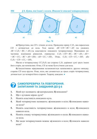 104 § 6. Кути, пов’язані з колом. Вписані й описані чотирикутники
Рис. 78
а) Припустимо, що СD є січною до кола. Проведемо пряму С1D1, яка паралельна
СD і дотикається до кола. Тоді маємо: АВ + СD = ВС + АD (за умовою),
АВ + С1D1 = ВС1 + АD1 (за властивістю описаного чотирикутника). Виконавши по-
частинне віднімання рівностей, отримуємо: С1D1 – CD = ВС1 – BC + АD1 – АD =
= BC + CС1 – BC + AD + DD1 – АD = CC1 + DD1. Отже, С1D1 – CD = CC1 + DD1 або
С1D1 = CD + CC1 + DD1.
Маємо в чотирикутнику CC1D1D, що сторона C1D1 дорівнює сумі трьох інших
його сторін, що неможливо. Отже, СK не може бути січною для кола.
б) Аналогічними міркуваннями встановлюється неможливість другого випадку:
сторона СD поза кругом. Отже, коло, яке дотикається до трьох сторін чотирикутника,
дотикається і до четвертої його сторони. Теорему доведено. ●
1. Який кут називають: а) центральним; б) вписаним?
2. Що є кутовою мірою дуги?
3. Назвіть властивість вписаного кута.
4. Який чотирикутник називають: а) вписаним в коло; б) описаним навко-
ло кола?
5. Назвіть властивість чотирикутника: а) вписаного в коло; б) описаного
навколо кола.
6. Назвіть ознаку чотирикутника: а) вписаного в коло; б) описаного навко-
ло кола.
7. Які види чотирикутників можна: а) вписати в коло; б) описати навколо
кола?
а) б) в)
САМОПЕРЕВІРКА ТА ПОВТОРЕННЯ.
ЗАПИТАННЯ ТА ЗАВДАННЯ ДО § 6
 