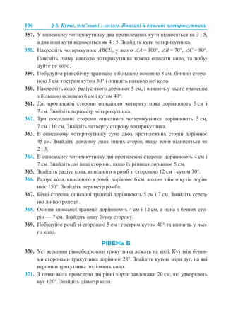106 § 6. Кути, пов’язані з колом. Вписані й описані чотирикутники
357. У вписаному чотирикутнику два протилежних кути відносяться як 3 : 5,
а два інші кути відносяться як 4 : 5. Знайдіть кути чотирикутника.
358. Накресліть чотирикутник ABCD, у якого ∠А = 100°, ∠В = 70°, ∠С = 80°.
Поясніть, чому навколо чотирикутника можна описати коло, та побу-
дуйте це коло.
359. Побудуйте рівнобічну трапецію з більшою основою 8 см, бічною сторо-
ною 3 см, гострим кутом 30° і опишіть навколо неї коло.
360. Накресліть коло, радіус якого дорівнює 5 см, і впишіть у нього трапецію
з більшою основою 8 см і кутом 40°.
361. Дві протилежні сторони описаного чотирикутника дорівнюють 5 см і
7 см. Знайдіть периметр чотирикутника.
362. Три послідовні сторони описаного чотирикутника дорівнюють 3 см,
7 см і 10 см. Знайдіть четверту сторону чотирикутника.
363. В описаному чотирикутнику сума двох протилежних сторін дорівнює
45 см. Знайдіть довжину двох інших сторін, якщо вони відносяться як
2 : 3.
364. В описаному чотирикутнику дві протилежні сторони дорівнюють 4 см і
7 см. Знайдіть дві інші сторони, якщо їх різниця дорівнює 5 см.
365. Знайдіть радіус кола, вписаного в ромб зі стороною 12 см і кутом 30°.
366. Радіус кола, вписаного в ромб, дорівнює 6 см, а один з його кутів дорів-
нює 150°. Знайдіть периметр ромба.
367. Бічні сторони описаної трапеції дорівнюють 5 см і 7 см. Знайдіть серед-
ню лінію трапеції.
368. Основи описаної трапеції дорівнюють 4 см і 12 см, а одна з бічних сто-
рін — 7 см. Знайдіть іншу бічну сторону.
369. Побудуйте ромб зі стороною 5 см і гострим кутом 40° та впишіть у ньо-
го коло.
РІВЕНЬ Б
370. Усі вершини рівнобедреного трикутника лежать на колі. Кут між бічни-
ми сторонами трикутника дорівнює 28°. Знайдіть кутові міри дуг, на які
вершини трикутника поділяють коло.
371. З точки кола проведено дві рівні хорди завдовжки 20 см, які утворюють
кут 120°. Знайдіть діаметр кола.
 