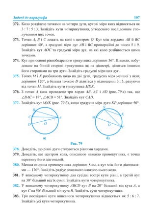 Задачі до параграфа 107
372. Коло розділене точками на чотири дуги, кутові міри яких відносяться як
3 : 7 : 5 : 3. Знайдіть кути чотирикутника, утвореного послідовним спо-
лученням цих точок.
373. Точки А, В і С лежать на колі з центром О. Кут між хордами АВ й ВС
дорівнює 40°, а градусні міри дуг АВ і ВС пропорційні до чисел 5 і 9.
Знайдіть кут АОС та градусні міри дуг, на які коло розбивається цими
точками.
374. Кут при основі рівнобедреного трикутника дорівнює 56°. Півколо, побу-
доване на бічній стороні трикутника як на діаметрі, ділиться іншими
його сторонами на три дуги. Знайдіть градусні міри цих дуг.
375. Точки М і K розбивають коло на дві дуги, градусна міра меншої з яких
дорівнює 120°, а більша точкою D ділиться у відношенні 3 : 5, рахуючи
від точки М. Знайдіть кути трикутника MDK.
376. З точки А кола проведено три хорди АВ, АС і AD (рис. 79 а) так, що
∠ВАС = 18°, ∠АСВ = 51°. Знайдіть кут CAD.
377. Знайдіть кут MNK (рис. 79 б), якщо градусна міра дуги KP дорівнює 50°.
Рис. 79
378. Доведіть, що рівні дуги стягуються рівними хордами.
379. Доведіть, що центром кола, описаного навколо прямокутника, є точка
перетину його діагоналей.
380. Менша сторона прямокутника дорівнює 8 см, а кут між його діагоналя-
ми — 120°. Знайдіть радіус описаного навколо нього кола.
381. У вписаному чотирикутнику два сусідні гострі кути рівні, а третій кут
на 30° більший від їх суми. Знайдіть кути чотирикутника.
382. У вписаному чотирикутнику ABCD кут В на 20° більший від кута А, а
кут С на 50° більший від кута В. Знайдіть кути чотирикутника.
383. Три послідовні кути вписаного чотирикутника відносяться як 5 : 6 : 7.
Знайдіть усі кути чотирикутника.
а) б)
 
