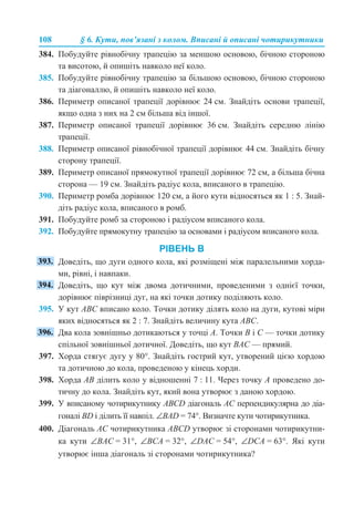 108 § 6. Кути, пов’язані з колом. Вписані й описані чотирикутники
384. Побудуйте рівнобічну трапецію за меншою основою, бічною стороною
та висотою, й опишіть навколо неї коло.
385. Побудуйте рівнобічну трапецію за більшою основою, бічною стороною
та діагоналлю, й опишіть навколо неї коло.
386. Периметр описаної трапеції дорівнює 24 см. Знайдіть основи трапеції,
якщо одна з них на 2 см більша від іншої.
387. Периметр описаної трапеції дорівнює 36 см. Знайдіть середню лінію
трапеції.
388. Периметр описаної рівнобічної трапеції дорівнює 44 см. Знайдіть бічну
сторону трапеції.
389. Периметр описаної прямокутної трапеції дорівнює 72 см, а більша бічна
сторона — 19 см. Знайдіть радіус кола, вписаного в трапецію.
390. Периметр ромба дорівнює 120 см, а його кути відносяться як 1 : 5. Знай-
діть радіус кола, вписаного в ромб.
391. Побудуйте ромб за стороною і радіусом вписаного кола.
392. Побудуйте прямокутну трапецію за основами і радіусом вписаного кола.
РІВЕНЬ В
Доведіть, що дуги одного кола, які розміщені між паралельними хорда-
ми, рівні, і навпаки.
Доведіть, що кут між двома дотичними, проведеними з однієї точки,
дорівнює піврізниці дуг, на які точки дотику поділяють коло.
395. У кут АВС вписано коло. Точки дотику ділять коло на дуги, кутові міри
яких відносяться як 2 : 7. Знайдіть величину кута АВС.
Два кола зовнішньо дотикаються у точці А. Точки В і С — точки дотику
спільної зовнішньої дотичної. Доведіть, що кут ВАС — прямий.
397. Хорда стягує дугу у 80°. Знайдіть гострий кут, утворений цією хордою
та дотичною до кола, проведеною у кінець хорди.
398. Хорда АВ ділить коло у відношенні 7 : 11. Через точку А проведено до-
тичну до кола. Знайдіть кут, який вона утворює з даною хордою.
399. У вписаному чотирикутнику АВСD діагональ АС перпендикулярна до діа-
гоналі ВD і ділить її навпіл. ∠BAD = 74°. Визначте кути чотирикутника.
400. Діагональ АС чотирикутника АВСD утворює зі сторонами чотирикутни-
ка кути ∠ВАС = 31°, ∠ВСА = 32°, ∠DAC = 54°, ∠DCA = 63°. Які кути
утворює інша діагональ зі сторонами чотирикутника?
 