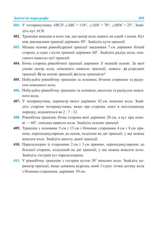 Задачі до параграфа 109
401. У чотирикутнику АВCD ∠АВС = 110°, ∠ADC = 70°, ∠BDC = 25°. Знай-
діть кут АСВ.
402. Трапецію вписано в коло так, що центр кола лежить на одній з основ. Кут
між діагоналями трапеції дорівнює 50°. Знайдіть кути трапеції.
403. Менша основа рівнобедреної трапеції завдовжки 7 см дорівнює бічній
стороні, а один з кутів трапеції дорівнює 60°. Знайдіть радіус кола, опи-
саного навколо цієї трапеції.
404. Бічна сторона рівнобічної трапеції дорівнює її меншій основі. За якої
умови центр кола, описаного навколо трапеції, лежить: а) усередині
трапеції; б) на основі трапеції; в) поза трапецією?
405. Побудуйте рівнобічну трапецію за основою, бічною стороною та радіу-
сом описаного кола.
406. Побудуйте рівнобічну трапецію за основою, висотою та радіусом описа-
ного кола.
407. У чотирикутник, периметр якого дорівнює 42 см, вписано коло. Знай-
діть сторони чотирикутника, якщо три сторони, взяті в послідовному
порядку, відносяться як 2 : 7 : 12.
408. Рівнобічна трапеція, бічна сторона якої дорівнює 20 см, а кут при осно-
ві — 60°, описана навколо кола. Знайдіть основи трапеції.
409. Трапеція з основами 5 см і 13 см і бічними сторонами 4 см і 8 см пря-
мою, перпендикулярною до основ, поділена на дві трапеції, у які можна
вписати коло. Знайдіть висоту даної трапеції.
410. Паралелограм зі сторонами 2 см і 3 см прямою, перпендикулярною до
більшої сторони, поділений на дві трапеції, у які можна вписати коло.
Знайдіть гострий кут паралелограма.
411. У рівнобічну трапецію з гострим кутом 30° вписано коло. Знайдіть пе-
риметр трапеції, якщо довжина відрізка, який з’єднує точки дотику кола
з бічними сторонами, дорівнює 10 см.
 