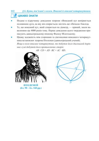 112 § 6. Кути, пов’язані з колом. Вписані й описані чотирикутники
● Подане в підручнику доведення теореми «Вписаний кут вимірюється
половиною дуги, на яку він спирається» містить ще «Начала» Евкліда.
● Те, що вписаний кут, який спирається на діаметр, — прямий, знали ва-
вилоняни ще 4000 років тому. Перше доведення цього твердження при-
писують давньогрецькому вченому Фалесу Мілетському.
● Цікаву залежність між сторонами та діагоналями вписаного чотирикут-
ника встановлює теорема Птолемея (давньогрецький учений).
Якщо в коло вписано чотирикутник, то добуток його діагоналей дорів-
нює сумі добутків його протилежних сторін:
АВ · CD + AD · BC = AC · BD.
ЦІКАВО ЗНАТИ
ПТОЛЕМЕЙ
(бл. 90 – бл. 168 рр.)
 